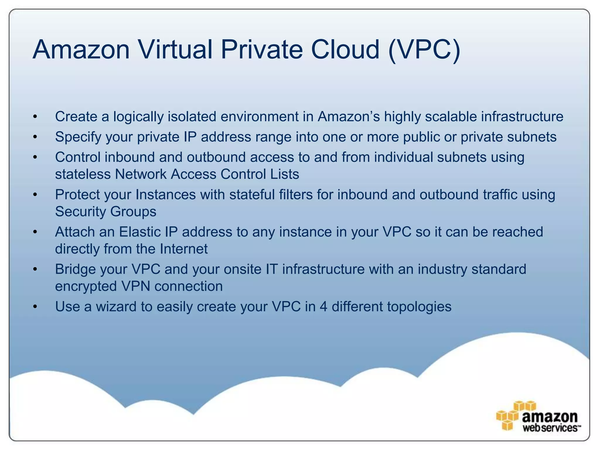 Amazon Virtual Private Cloud (VPC)

•   Create a logically isolated environment in Amazon’s highly scalable infrastructure
•   Specify your private IP address range into one or more public or private subnets
•   Control inbound and outbound access to and from individual subnets using
    stateless Network Access Control Lists
•   Protect your Instances with stateful filters for inbound and outbound traffic using
    Security Groups
•   Attach an Elastic IP address to any instance in your VPC so it can be reached
    directly from the Internet
•   Bridge your VPC and your onsite IT infrastructure with an industry standard
    encrypted VPN connection
•   Use a wizard to easily create your VPC in 4 different topologies
 