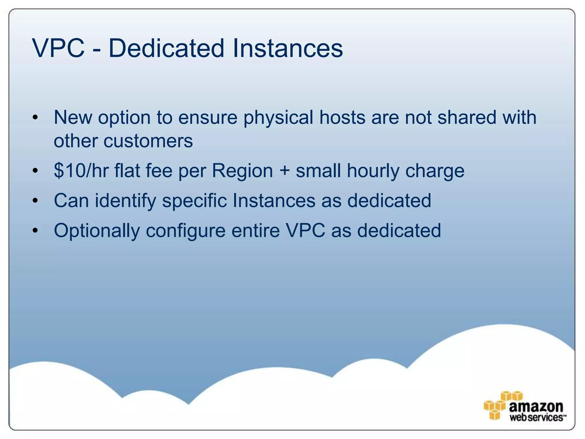 VPC - Dedicated Instances

• New option to ensure physical hosts are not shared with
  other customers
• $10/hr flat fee per Region + small hourly charge
• Can identify specific Instances as dedicated
• Optionally configure entire VPC as dedicated
 