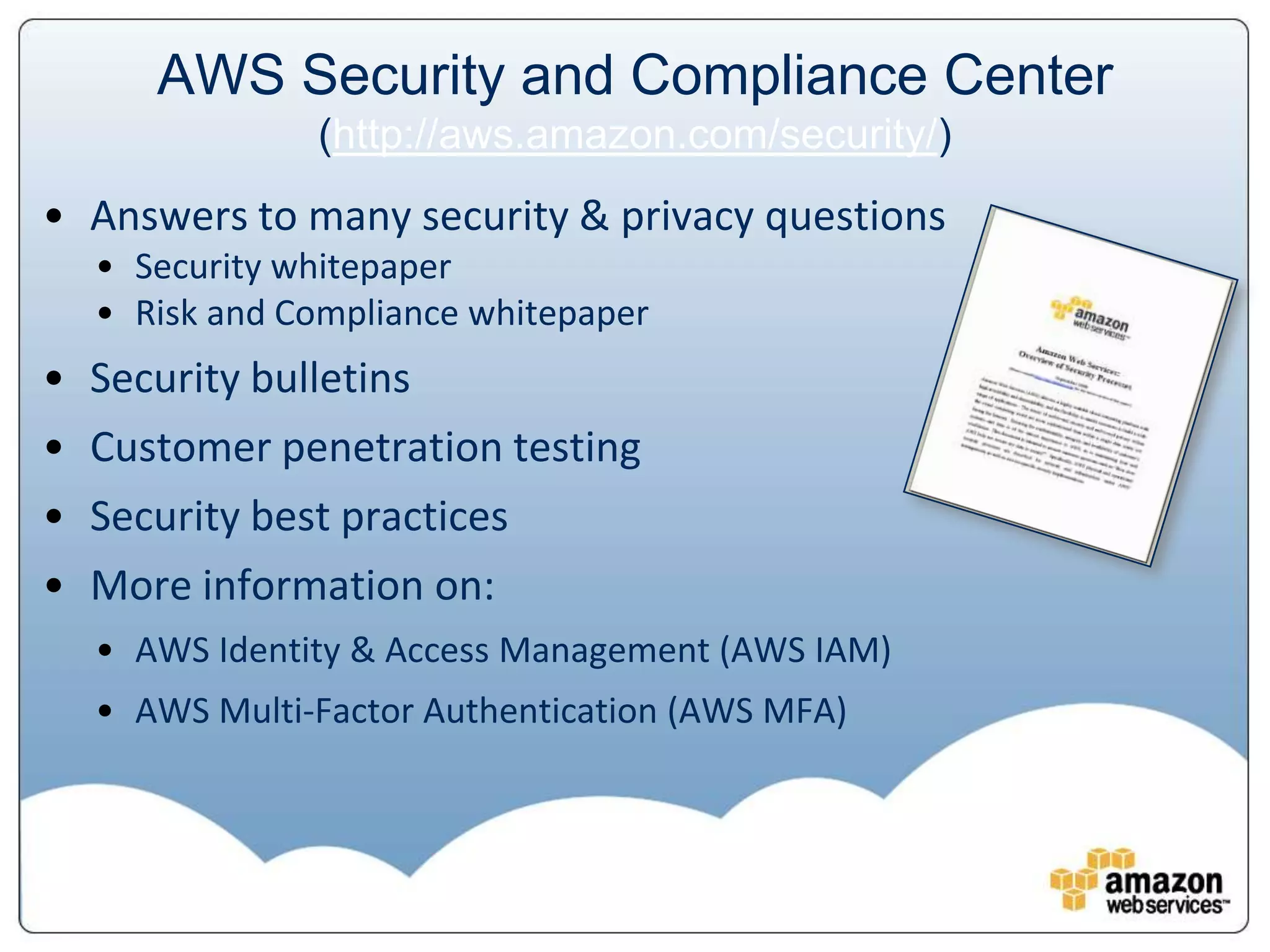 AWS Security and Compliance Center
              (http://aws.amazon.com/security/)
• Answers to many security & privacy questions
  • Security whitepaper
  • Risk and Compliance whitepaper
• Security bulletins
• Customer penetration testing
• Security best practices
• More information on:
  • AWS Identity & Access Management (AWS IAM)
  • AWS Multi-Factor Authentication (AWS MFA)
 