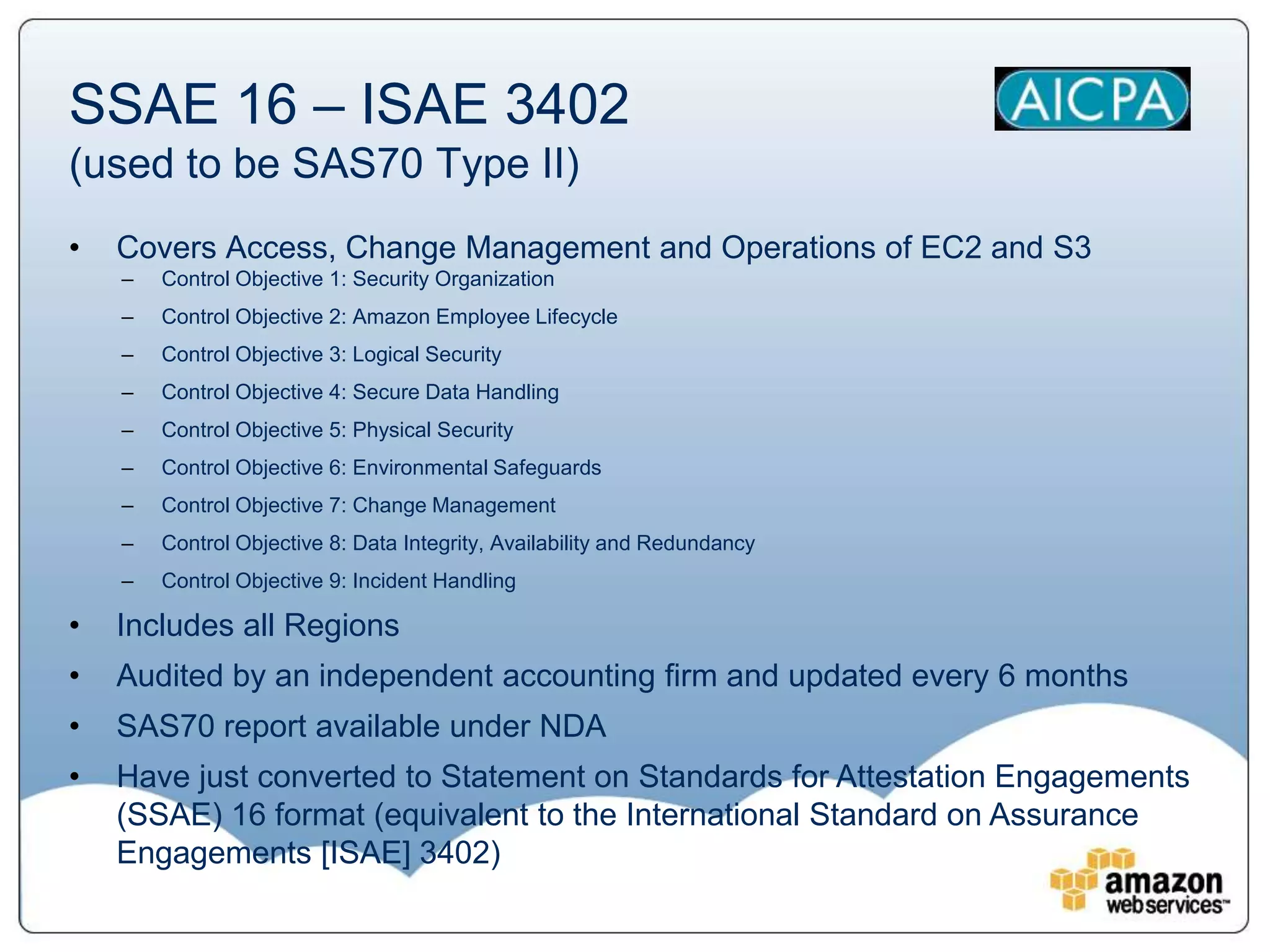SSAE 16 – ISAE 3402
(used to be SAS70 Type II)
•   Covers Access, Change Management and Operations of EC2 and S3
    –   Control Objective 1: Security Organization
    –   Control Objective 2: Amazon Employee Lifecycle
    –   Control Objective 3: Logical Security
    –   Control Objective 4: Secure Data Handling
    –   Control Objective 5: Physical Security
    –   Control Objective 6: Environmental Safeguards
    –   Control Objective 7: Change Management
    –   Control Objective 8: Data Integrity, Availability and Redundancy
    –   Control Objective 9: Incident Handling

•   Includes all Regions
•   Audited by an independent accounting firm and updated every 6 months
•   SAS70 report available under NDA
•   Have just converted to Statement on Standards for Attestation Engagements
    (SSAE) 16 format (equivalent to the International Standard on Assurance
    Engagements [ISAE] 3402)
 