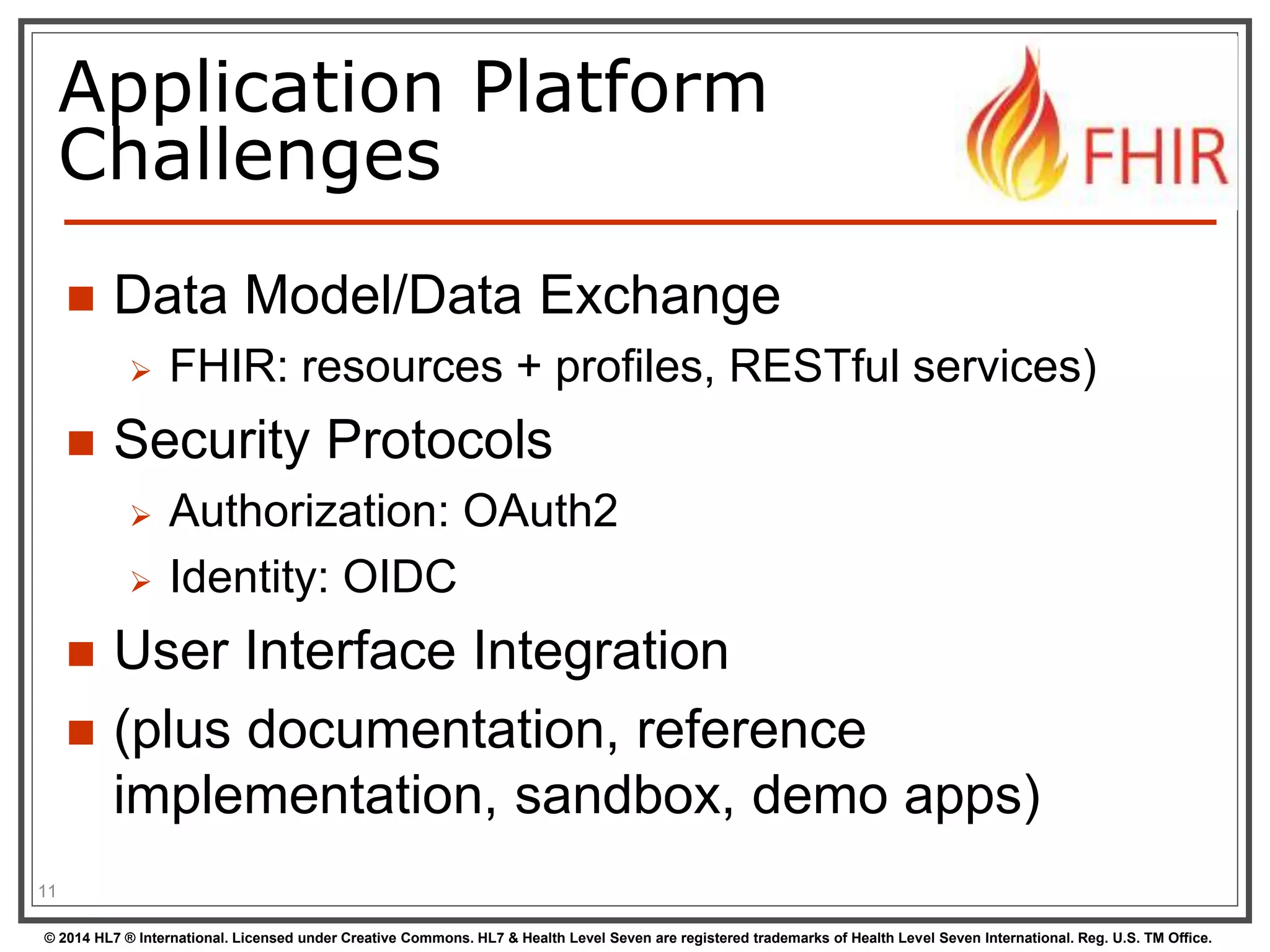 Application Platform 
Challenges 
 Data Model/Data Exchange 
 FHIR: resources + profiles, RESTful services) 
 Security Protocols 
 Authorization: OAuth2 
 Identity: OIDC 
 User Interface Integration 
 (plus documentation, reference 
implementation, sandbox, demo apps) 
11 
© 2014 HL7 ® International. Licensed under Creative Commons. HL7 & Health Level Seven are registered trademarks of Health Level Seven International. Reg. U.S. TM Office. 
 