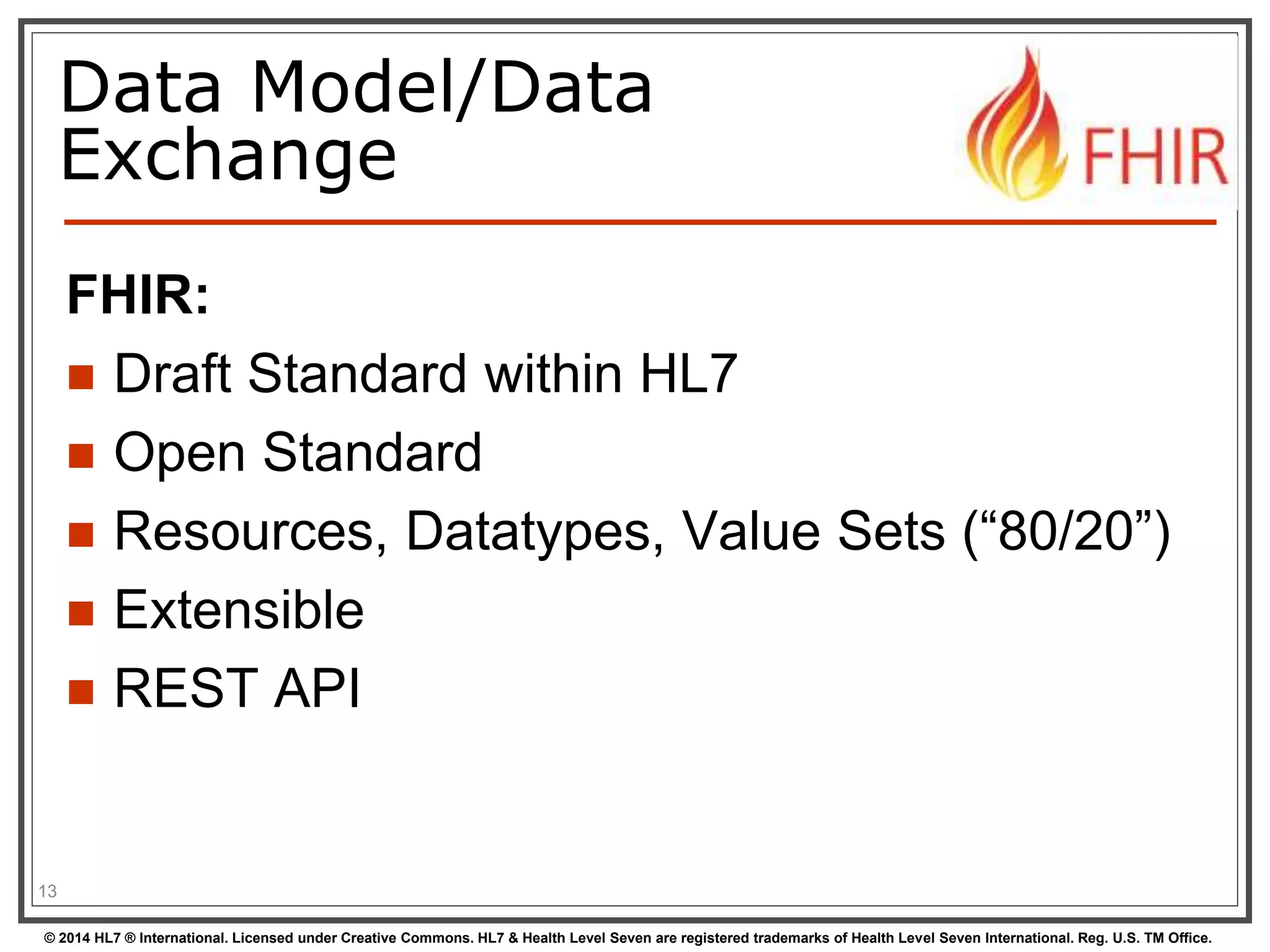 Data Model/Data 
Exchange 
FHIR: 
 Draft Standard within HL7 
 Open Standard 
 Resources, Datatypes, Value Sets (“80/20”) 
 Extensible 
 REST API 
13 
© 2014 HL7 ® International. Licensed under Creative Commons. HL7 & Health Level Seven are registered trademarks of Health Level Seven International. Reg. U.S. TM Office. 
 