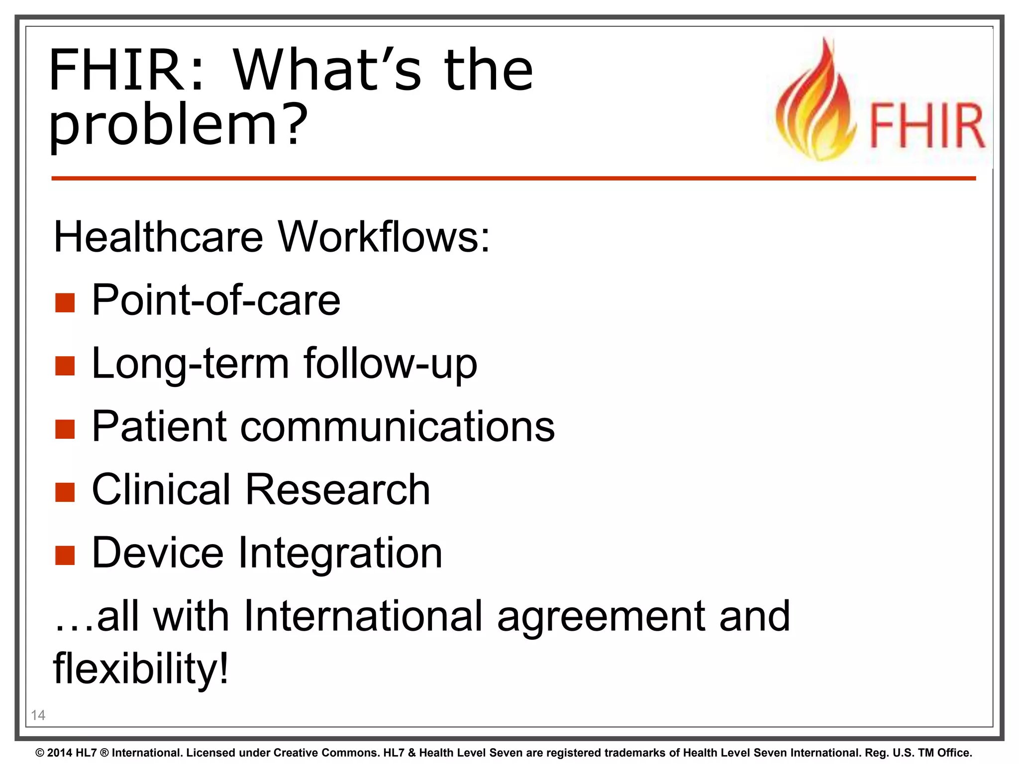 FHIR: What’s the 
problem? 
Healthcare Workflows: 
 Point-of-care 
 Long-term follow-up 
 Patient communications 
 Clinical Research 
 Device Integration 
…all with International agreement and 
flexibility! 
14 
© 2014 HL7 ® International. Licensed under Creative Commons. HL7 & Health Level Seven are registered trademarks of Health Level Seven International. Reg. U.S. TM Office. 
 
