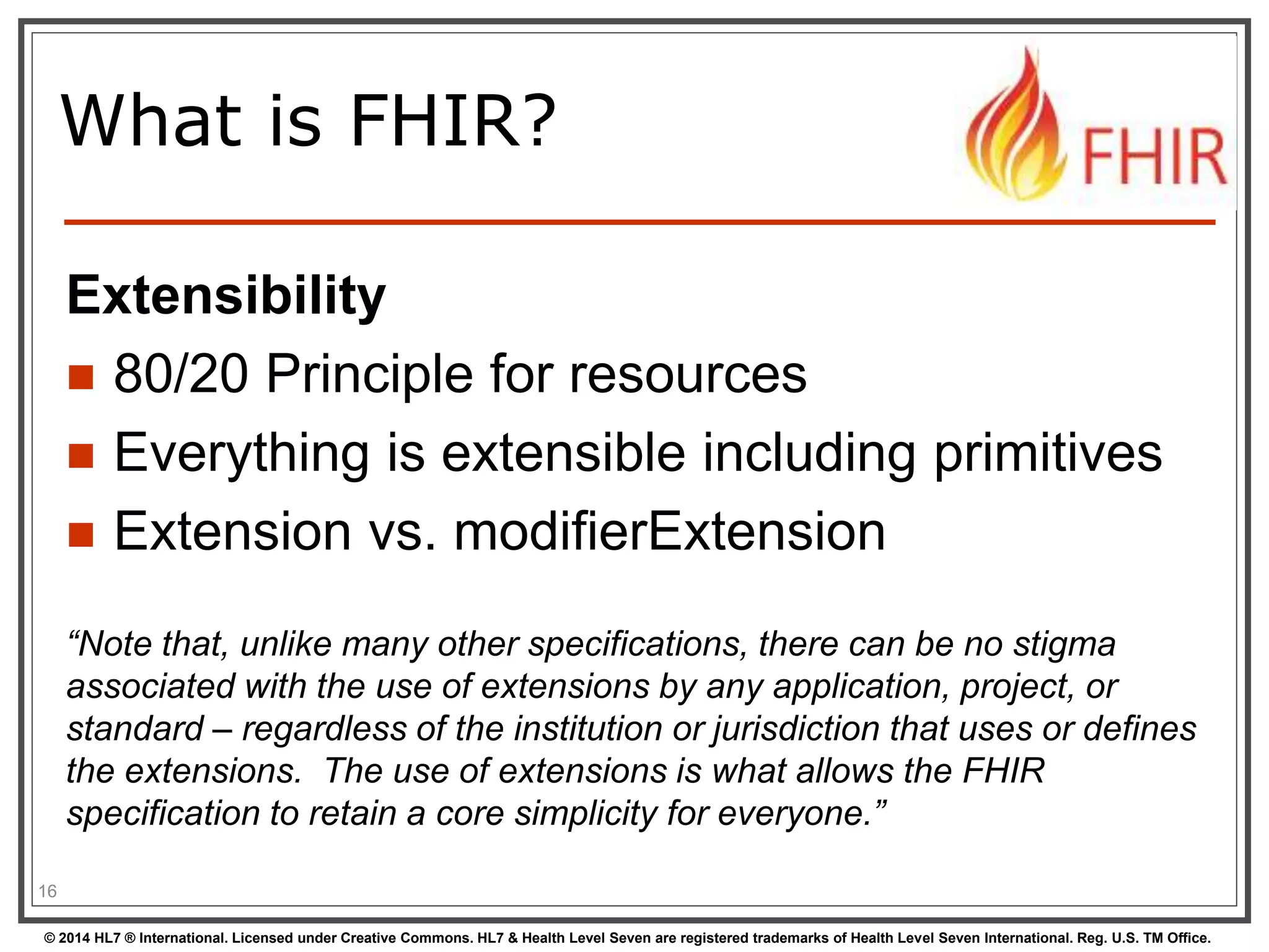 What is FHIR? 
Extensibility 
 80/20 Principle for resources 
 Everything is extensible including primitives 
 Extension vs. modifierExtension 
“Note that, unlike many other specifications, there can be no stigma 
associated with the use of extensions by any application, project, or 
standard – regardless of the institution or jurisdiction that uses or defines 
the extensions. The use of extensions is what allows the FHIR 
specification to retain a core simplicity for everyone.” 
16 
© 2014 HL7 ® International. Licensed under Creative Commons. HL7 & Health Level Seven are registered trademarks of Health Level Seven International. Reg. U.S. TM Office. 
 
