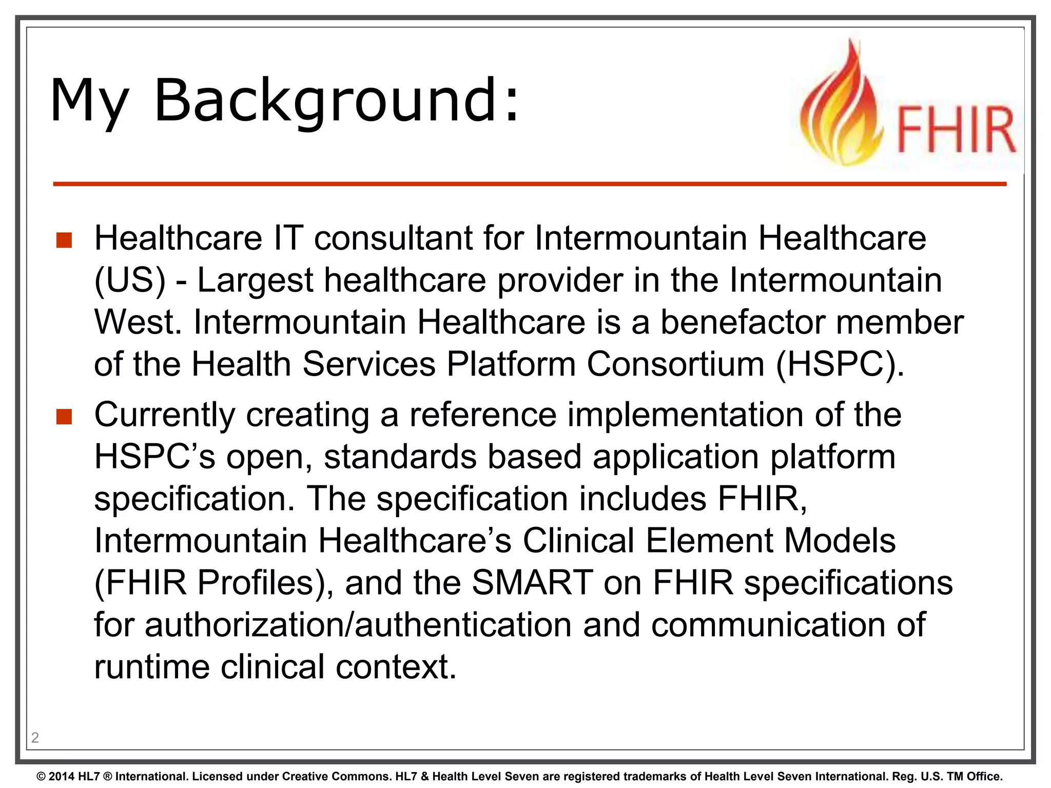 My Background: 
 Healthcare IT consultant for Intermountain Healthcare 
(US) - Largest healthcare provider in the Intermountain 
West. Intermountain Healthcare is a benefactor member 
of the Health Services Platform Consortium (HSPC). 
 Currently creating a reference implementation of the 
HSPC’s open, standards based application platform 
specification. The specification includes FHIR, 
Intermountain Healthcare’s Clinical Element Models 
(FHIR Profiles), and the SMART on FHIR specifications 
for authorization/authentication and communication of 
runtime clinical context. 
2 
© 2014 HL7 ® International. Licensed under Creative Commons. HL7 & Health Level Seven are registered trademarks of Health Level Seven International. Reg. U.S. TM Office. 
 