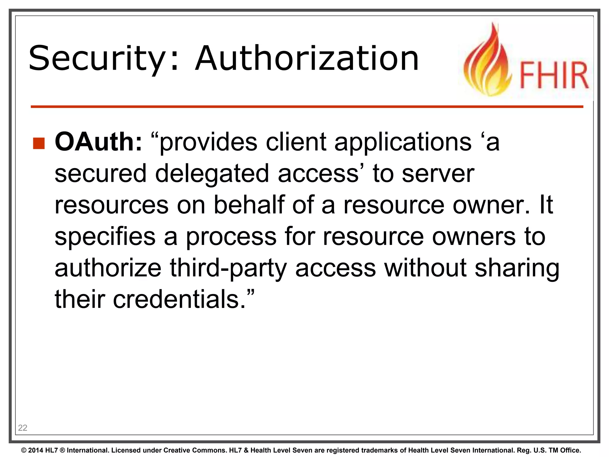 Security: Authorization 
 OAuth: “provides client applications ‘a 
secured delegated access’ to server 
resources on behalf of a resource owner. It 
specifies a process for resource owners to 
authorize third-party access without sharing 
their credentials.” 
22 
© 2014 HL7 ® International. Licensed under Creative Commons. HL7 & Health Level Seven are registered trademarks of Health Level Seven International. Reg. U.S. TM Office. 
 