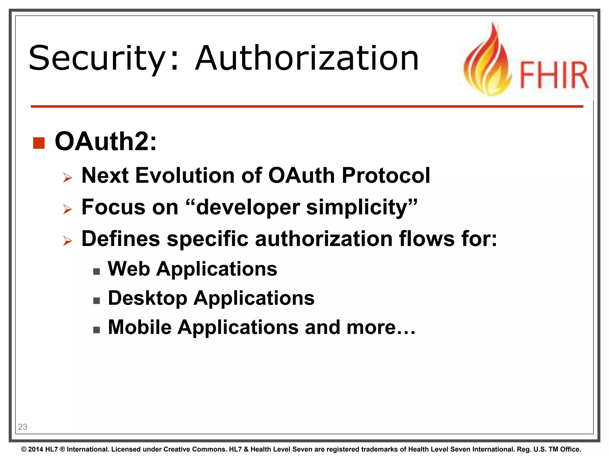 Security: Authorization 
 OAuth2: 
 Next Evolution of OAuth Protocol 
 Focus on “developer simplicity” 
 Defines specific authorization flows for: 
 Web Applications 
 Desktop Applications 
 Mobile Applications and more… 
23 
© 2014 HL7 ® International. Licensed under Creative Commons. HL7 & Health Level Seven are registered trademarks of Health Level Seven International. Reg. U.S. TM Office. 
 