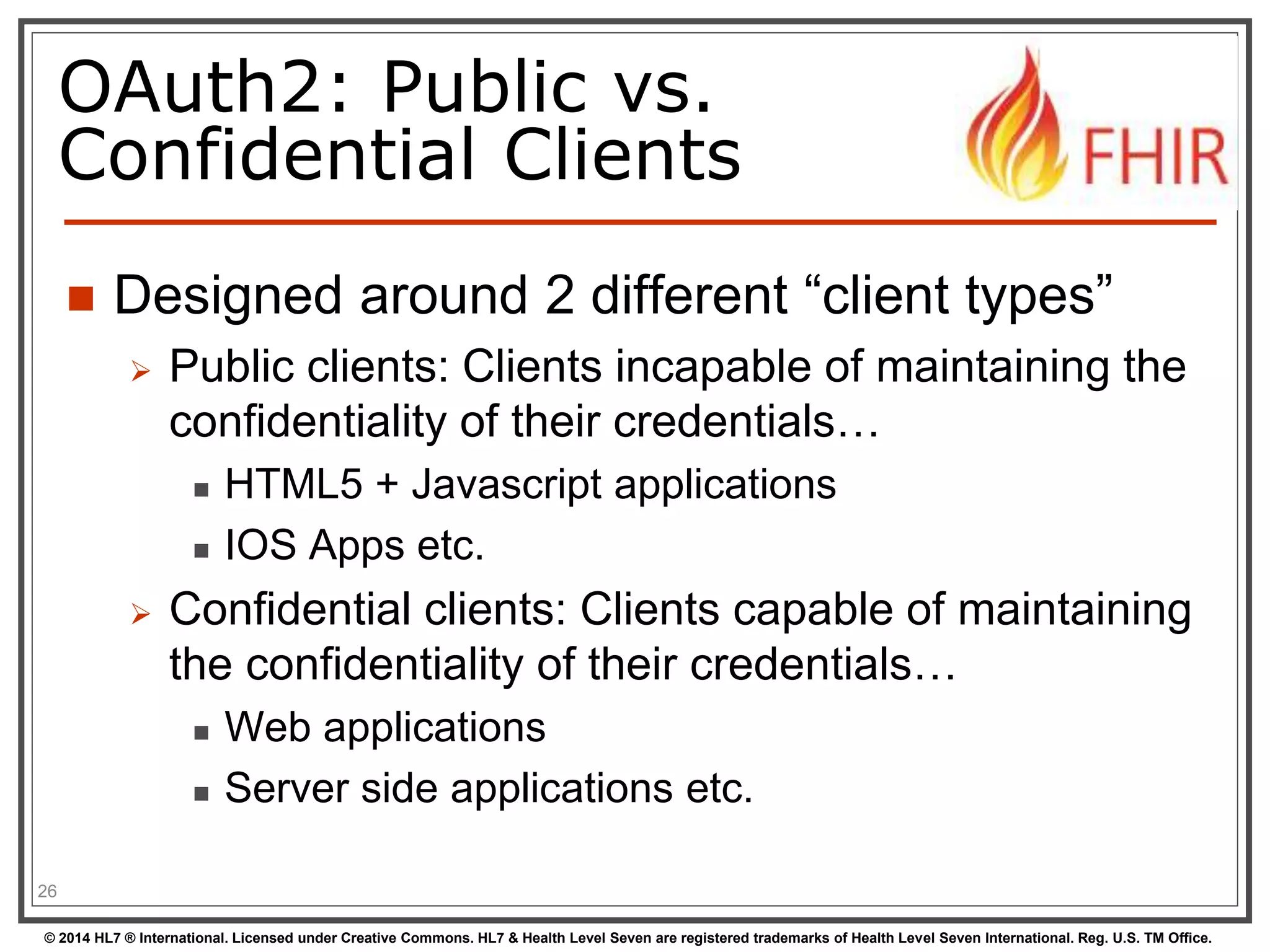 OAuth2: Public vs. 
Confidential Clients 
 Designed around 2 different “client types” 
 Public clients: Clients incapable of maintaining the 
confidentiality of their credentials… 
 HTML5 + Javascript applications 
 IOS Apps etc. 
 Confidential clients: Clients capable of maintaining 
the confidentiality of their credentials… 
 Web applications 
 Server side applications etc. 
26 
© 2014 HL7 ® International. Licensed under Creative Commons. HL7 & Health Level Seven are registered trademarks of Health Level Seven International. Reg. U.S. TM Office. 
 