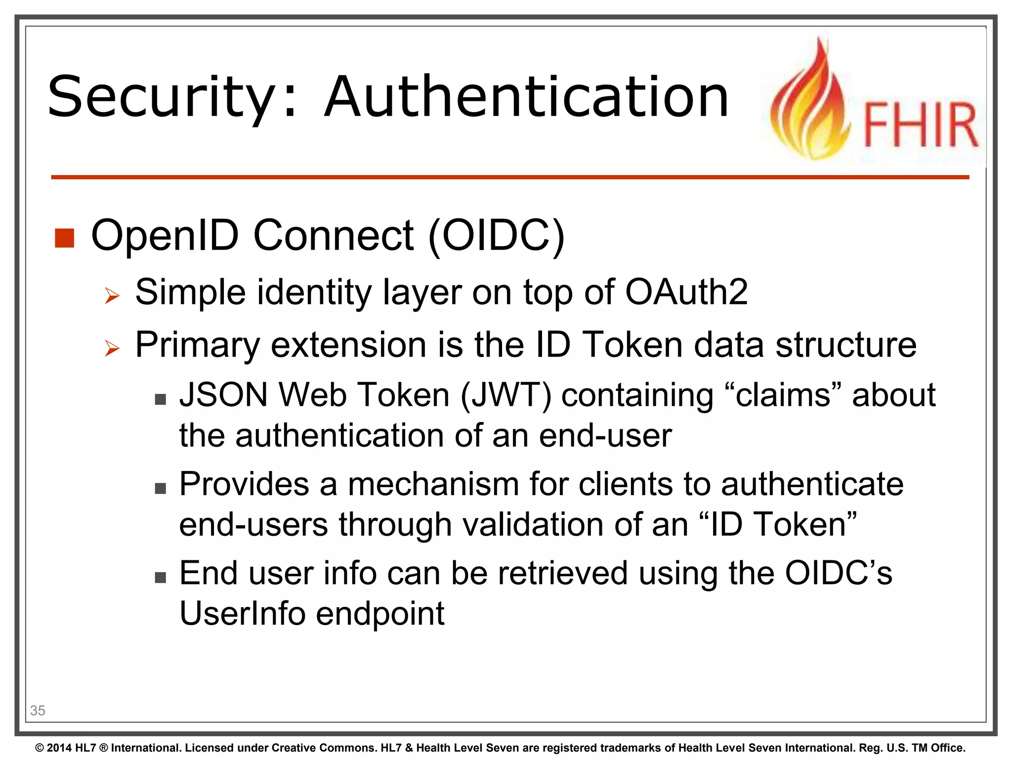 Security: Authentication 
 OpenID Connect (OIDC) 
 Simple identity layer on top of OAuth2 
 Primary extension is the ID Token data structure 
 JSON Web Token (JWT) containing “claims” about 
the authentication of an end-user 
 Provides a mechanism for clients to authenticate 
end-users through validation of an “ID Token” 
 End user info can be retrieved using the OIDC’s 
UserInfo endpoint 
35 
© 2014 HL7 ® International. Licensed under Creative Commons. HL7 & Health Level Seven are registered trademarks of Health Level Seven International. Reg. U.S. TM Office. 
 