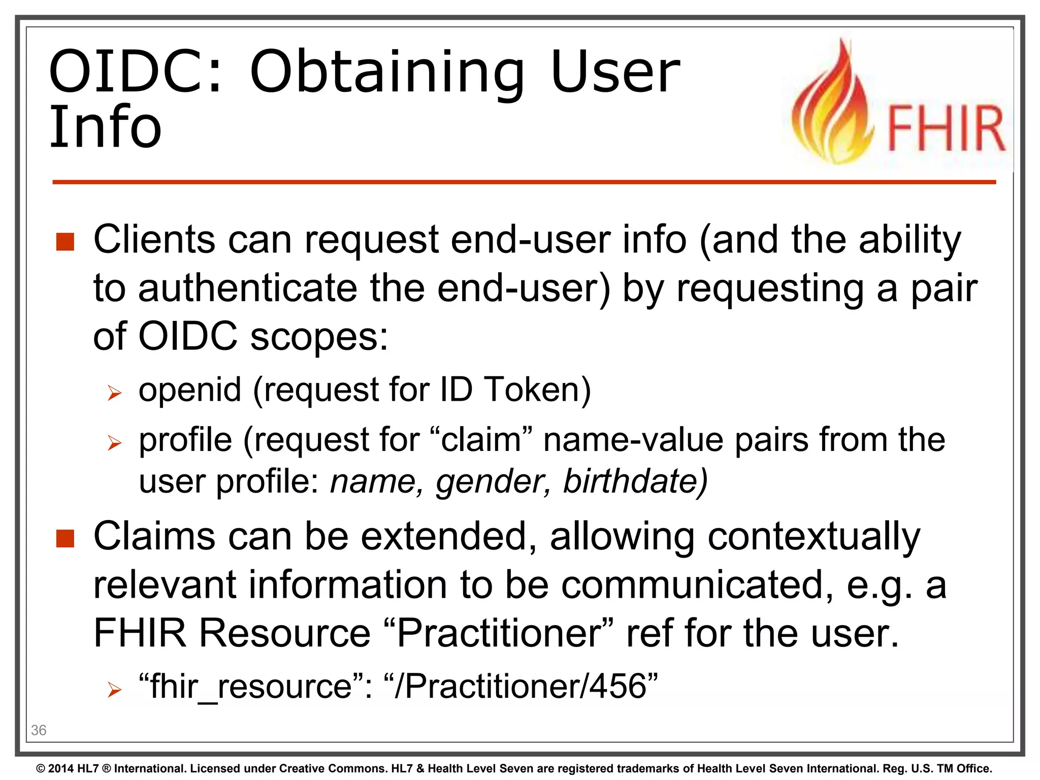 OIDC: Obtaining User 
Info 
 Clients can request end-user info (and the ability 
to authenticate the end-user) by requesting a pair 
of OIDC scopes: 
 openid (request for ID Token) 
 profile (request for “claim” name-value pairs from the 
user profile: name, gender, birthdate) 
 Claims can be extended, allowing contextually 
relevant information to be communicated, e.g. a 
FHIR Resource “Practitioner” ref for the user. 
 “fhir_resource”: “/Practitioner/456” 
36 
© 2014 HL7 ® International. Licensed under Creative Commons. HL7 & Health Level Seven are registered trademarks of Health Level Seven International. Reg. U.S. TM Office. 
 