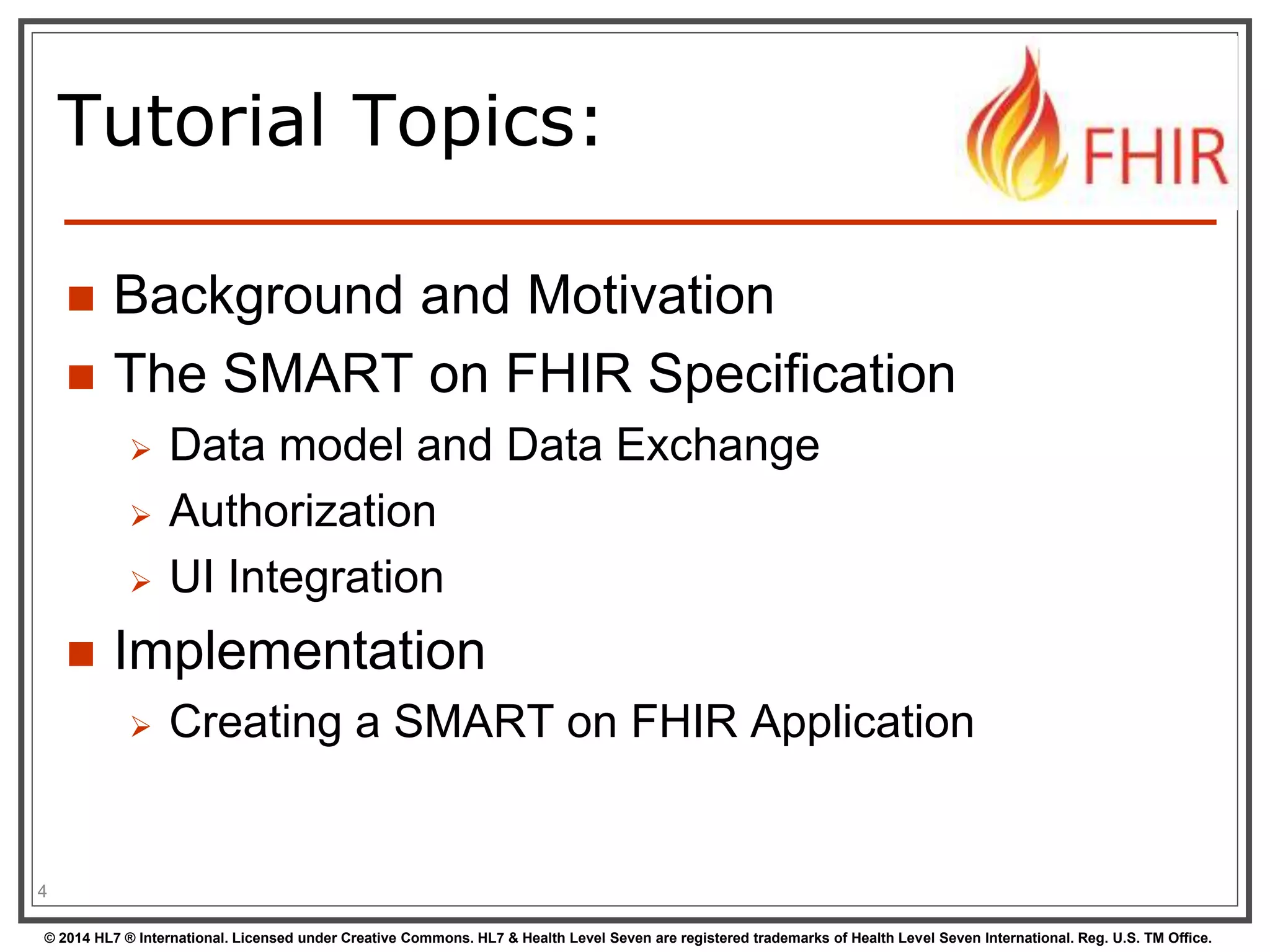 Tutorial Topics: 
 Background and Motivation 
 The SMART on FHIR Specification 
 Data model and Data Exchange 
 Authorization 
 UI Integration 
 Implementation 
 Creating a SMART on FHIR Application 
4 
© 2014 HL7 ® International. Licensed under Creative Commons. HL7 & Health Level Seven are registered trademarks of Health Level Seven International. Reg. U.S. TM Office. 
 