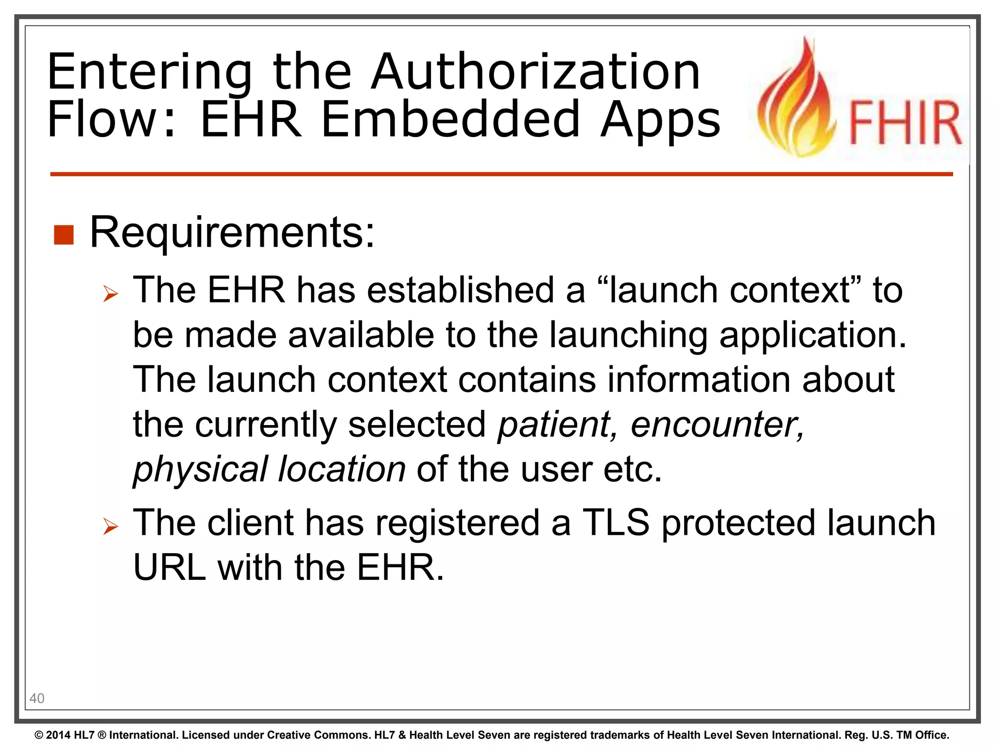 Entering the Authorization 
Flow: EHR Embedded Apps 
 Requirements: 
 The EHR has established a “launch context” to 
be made available to the launching application. 
The launch context contains information about 
the currently selected patient, encounter, 
physical location of the user etc. 
 The client has registered a TLS protected launch 
URL with the EHR. 
40 
© 2014 HL7 ® International. Licensed under Creative Commons. HL7 & Health Level Seven are registered trademarks of Health Level Seven International. Reg. U.S. TM Office. 
 