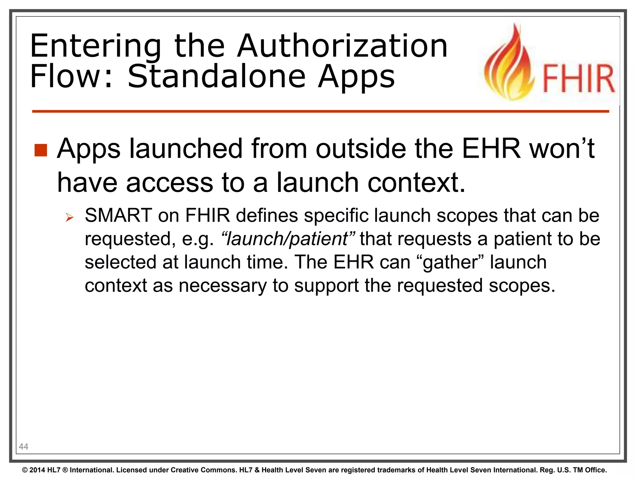 Entering the Authorization 
Flow: Standalone Apps 
 Apps launched from outside the EHR won’t 
have access to a launch context. 
 SMART on FHIR defines specific launch scopes that can be 
requested, e.g. “launch/patient” that requests a patient to be 
selected at launch time. The EHR can “gather” launch 
context as necessary to support the requested scopes. 
44 
© 2014 HL7 ® International. Licensed under Creative Commons. HL7 & Health Level Seven are registered trademarks of Health Level Seven International. Reg. U.S. TM Office. 
 