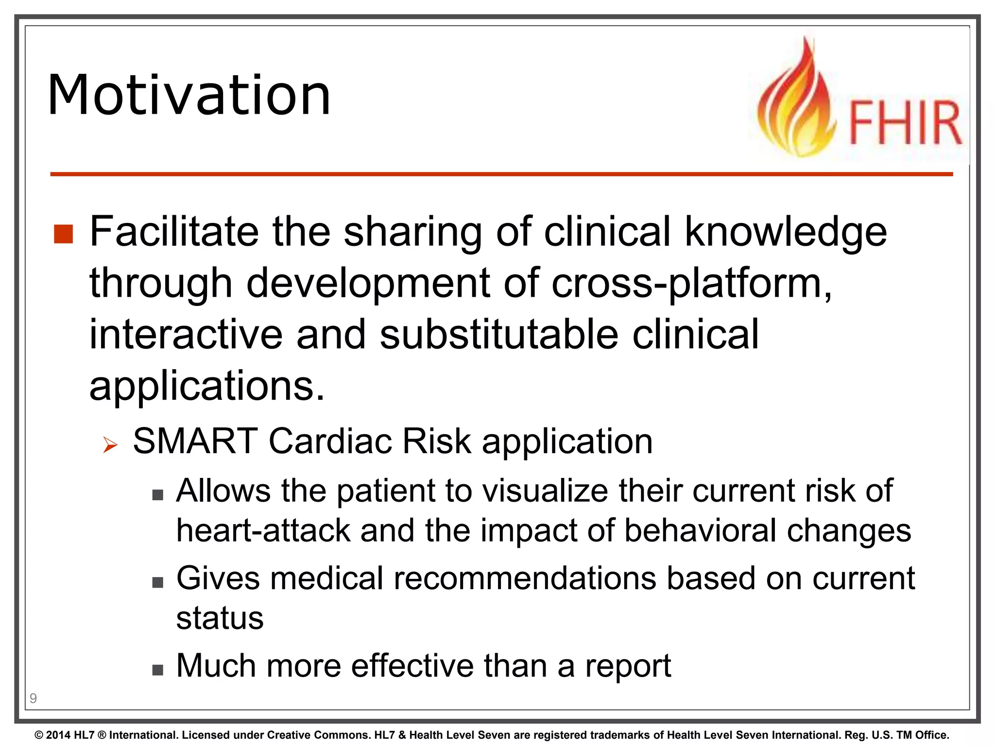 Motivation 
 Facilitate the sharing of clinical knowledge 
through development of cross-platform, 
interactive and substitutable clinical 
applications. 
 SMART Cardiac Risk application 
 Allows the patient to visualize their current risk of 
heart-attack and the impact of behavioral changes 
 Gives medical recommendations based on current 
status 
 Much more effective than a report 
9 
© 2014 HL7 ® International. Licensed under Creative Commons. HL7 & Health Level Seven are registered trademarks of Health Level Seven International. Reg. U.S. TM Office. 
 