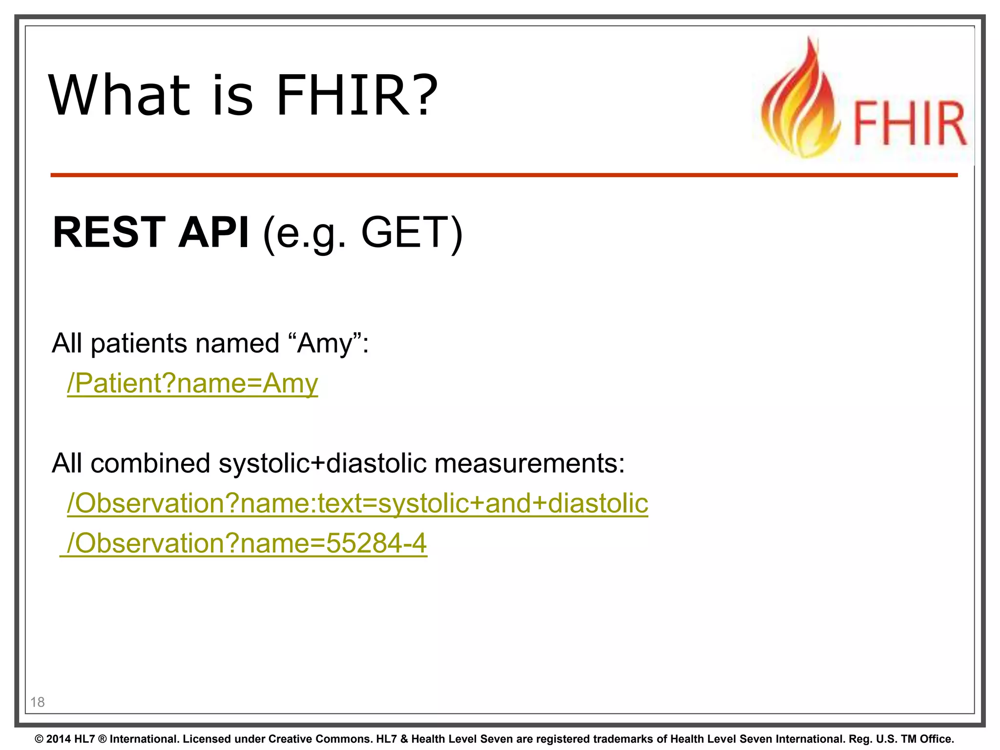What is FHIR? 
REST API (e.g. GET) 
All patients named “Amy”: 
/Patient?name=Amy 
All combined systolic+diastolic measurements: 
/Observation?name:text=systolic+and+diastolic 
/Observation?name=55284-4 
18 
© 2014 HL7 ® International. Licensed under Creative Commons. HL7 & Health Level Seven are registered trademarks of Health Level Seven International. Reg. U.S. TM Office. 
 