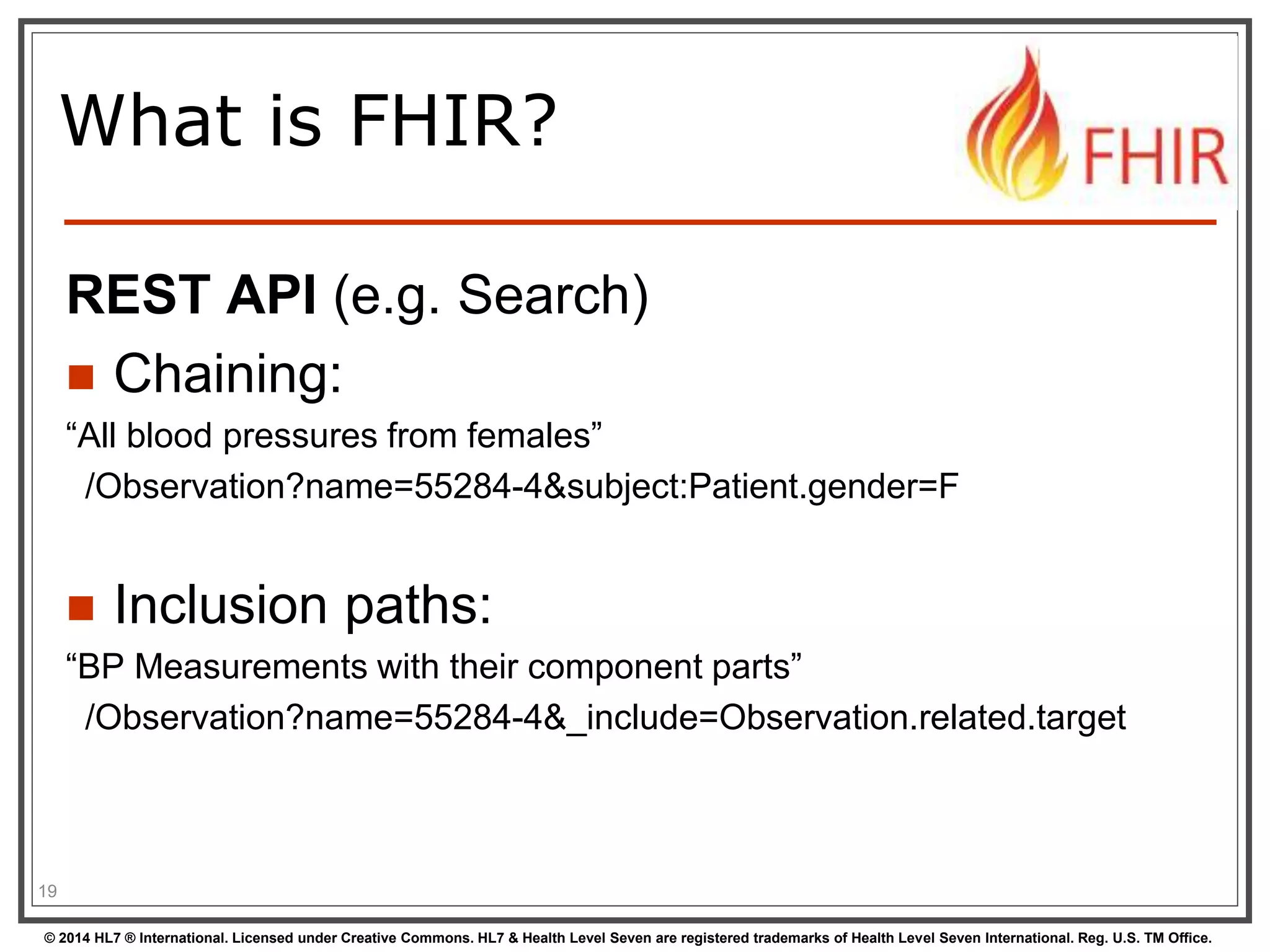 What is FHIR? 
REST API (e.g. Search) 
 Chaining: 
“All blood pressures from females” 
/Observation?name=55284-4&subject:Patient.gender=F 
 Inclusion paths: 
“BP Measurements with their component parts” 
/Observation?name=55284-4&_include=Observation.related.target 
19 
© 2014 HL7 ® International. Licensed under Creative Commons. HL7 & Health Level Seven are registered trademarks of Health Level Seven International. Reg. U.S. TM Office. 
 