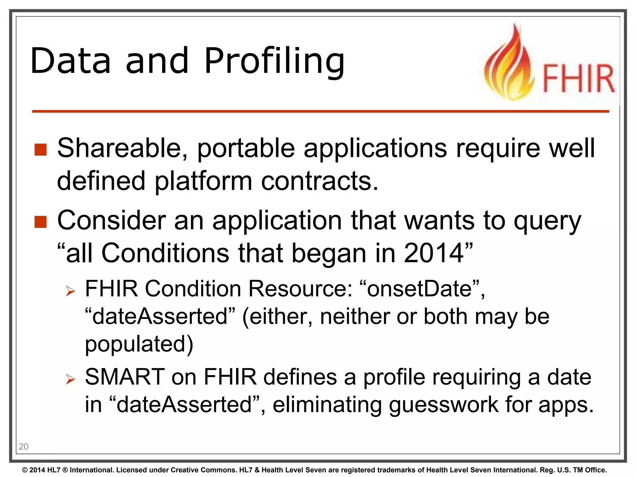 Data and Profiling 
 Shareable, portable applications require well 
defined platform contracts. 
 Consider an application that wants to query 
“all Conditions that began in 2014” 
 FHIR Condition Resource: “onsetDate”, 
“dateAsserted” (either, neither or both may be 
populated) 
 SMART on FHIR defines a profile requiring a date 
in “dateAsserted”, eliminating guesswork for apps. 
20 
© 2014 HL7 ® International. Licensed under Creative Commons. HL7 & Health Level Seven are registered trademarks of Health Level Seven International. Reg. U.S. TM Office. 
 