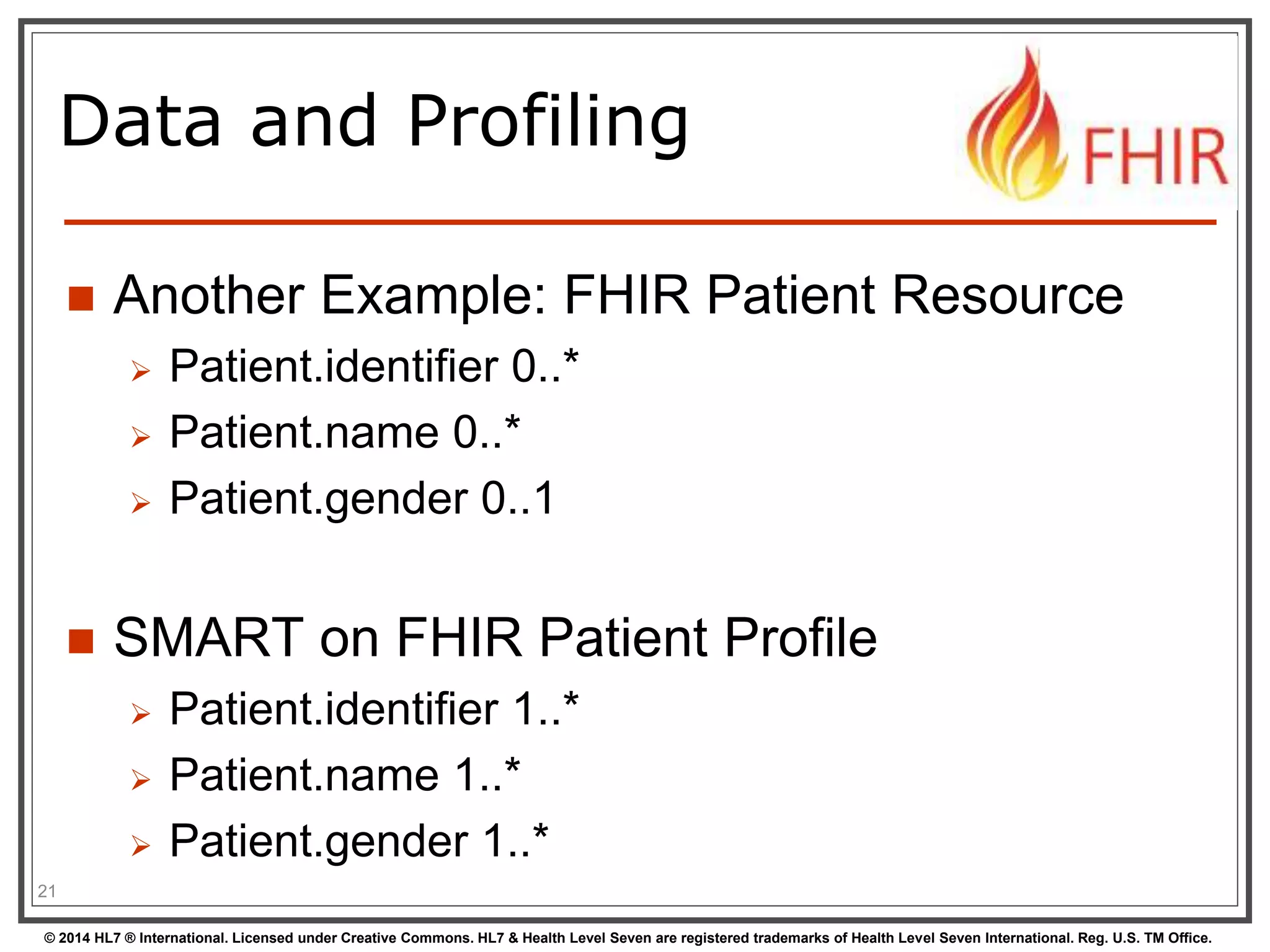Data and Profiling 
 Another Example: FHIR Patient Resource 
 Patient.identifier 0..* 
 Patient.name 0..* 
 Patient.gender 0..1 
 SMART on FHIR Patient Profile 
 Patient.identifier 1..* 
 Patient.name 1..* 
 Patient.gender 1..* 
21 
© 2014 HL7 ® International. Licensed under Creative Commons. HL7 & Health Level Seven are registered trademarks of Health Level Seven International. Reg. U.S. TM Office. 
 