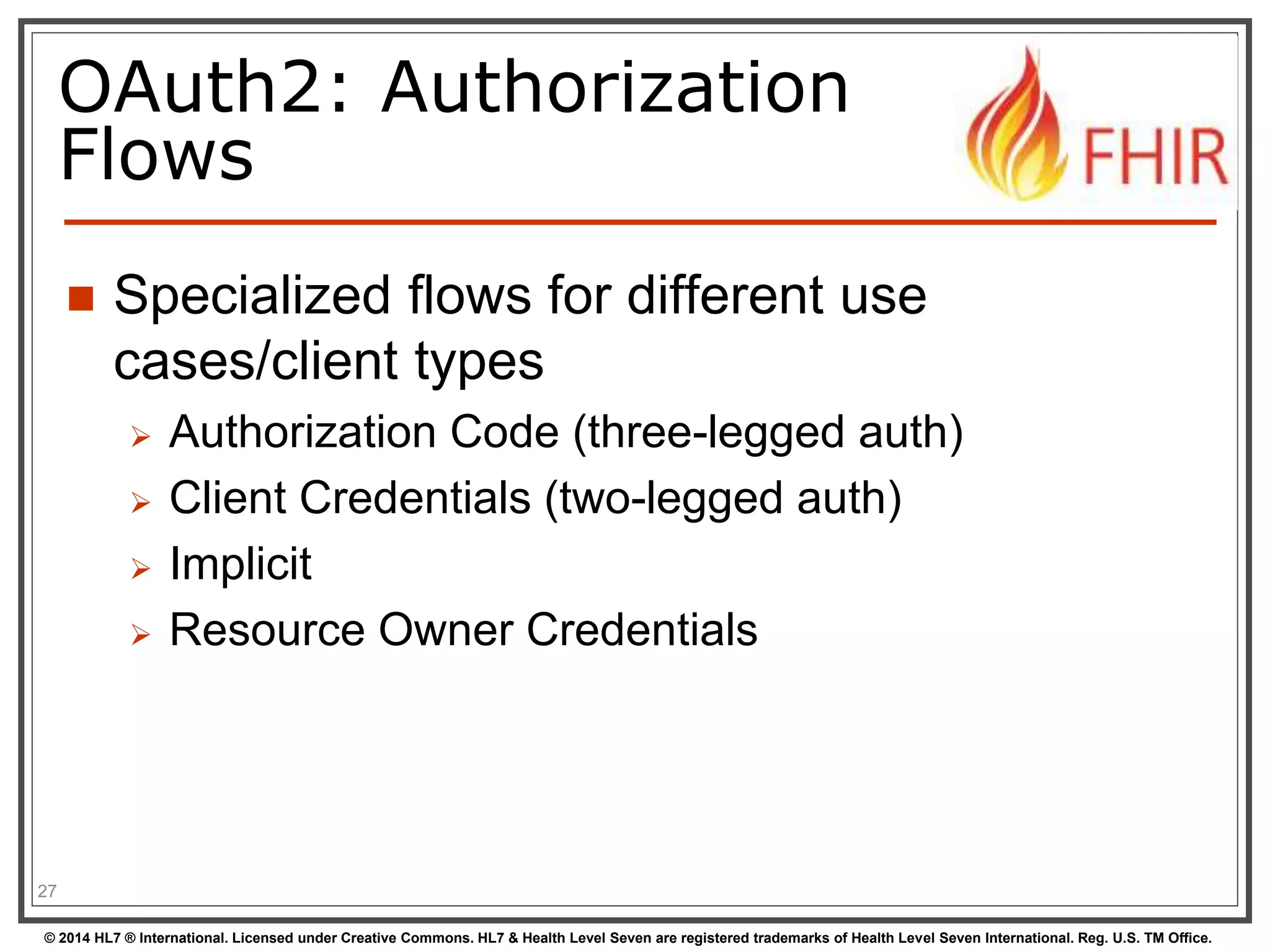 OAuth2: Authorization 
Flows 
 Specialized flows for different use 
cases/client types 
 Authorization Code (three-legged auth) 
 Client Credentials (two-legged auth) 
 Implicit 
 Resource Owner Credentials 
27 
© 2014 HL7 ® International. Licensed under Creative Commons. HL7 & Health Level Seven are registered trademarks of Health Level Seven International. Reg. U.S. TM Office. 
 
