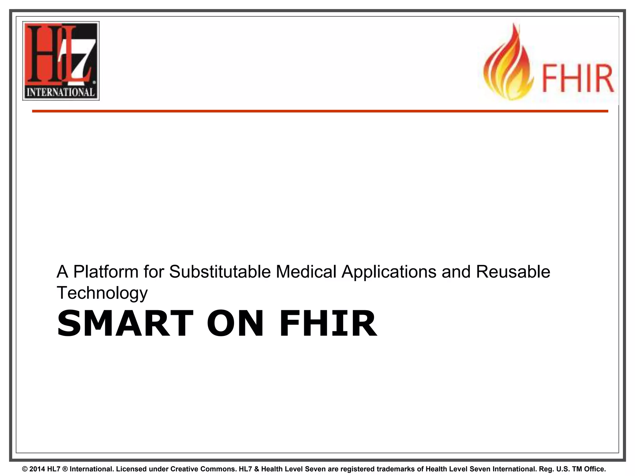 A Platform for Substitutable Medical Applications and Reusable 
Technology 
SMART ON FHIR 
© 2014 HL7 ® International. Licensed under Creative Commons. HL7 & Health Level Seven are registered trademarks of Health Level Seven International. Reg. U.S. TM Office. 
 