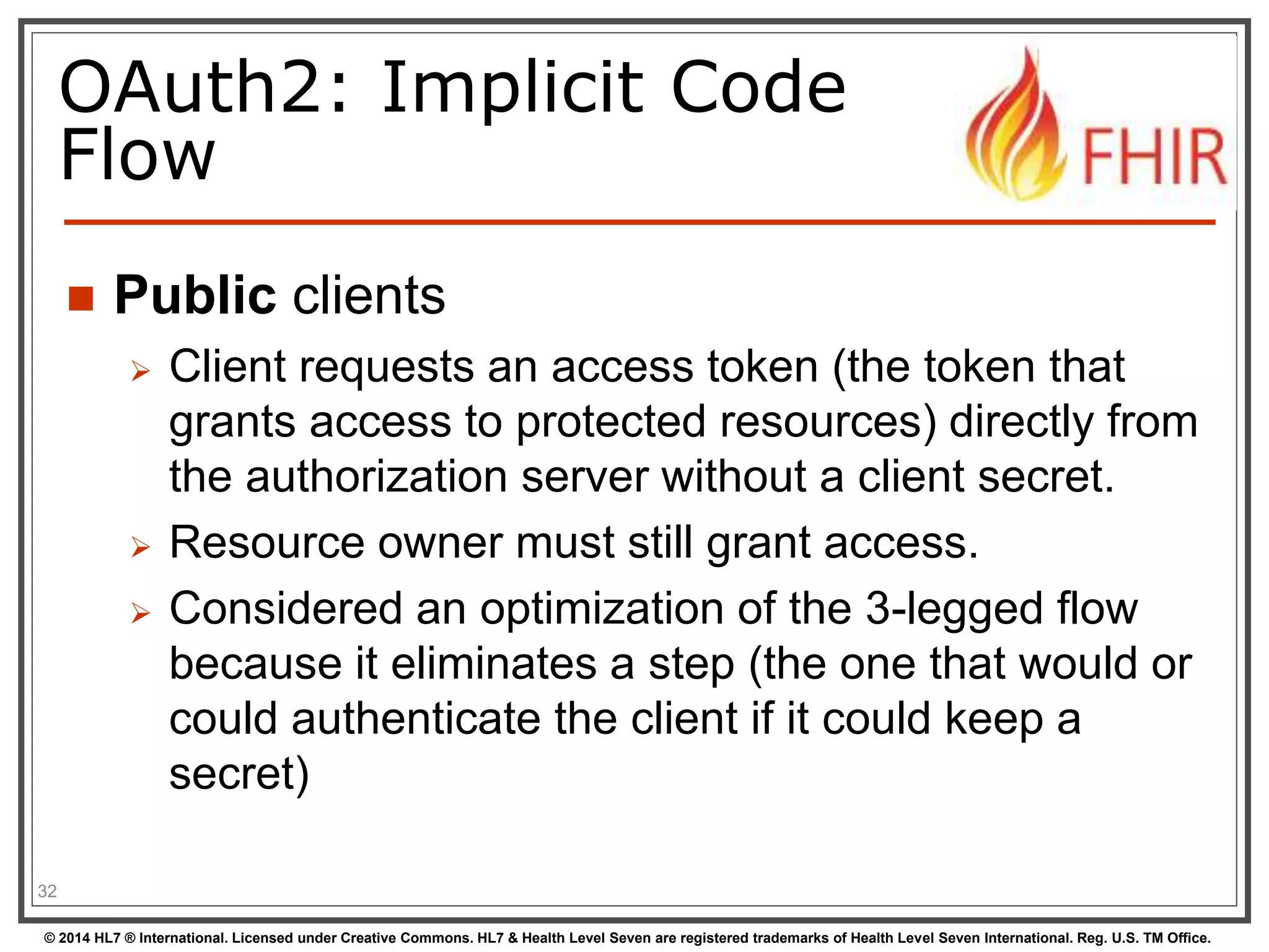 OAuth2: Implicit Code 
Flow 
 Public clients 
 Client requests an access token (the token that 
grants access to protected resources) directly from 
the authorization server without a client secret. 
 Resource owner must still grant access. 
 Considered an optimization of the 3-legged flow 
because it eliminates a step (the one that would or 
could authenticate the client if it could keep a 
secret) 
32 
© 2014 HL7 ® International. Licensed under Creative Commons. HL7 & Health Level Seven are registered trademarks of Health Level Seven International. Reg. U.S. TM Office. 
 