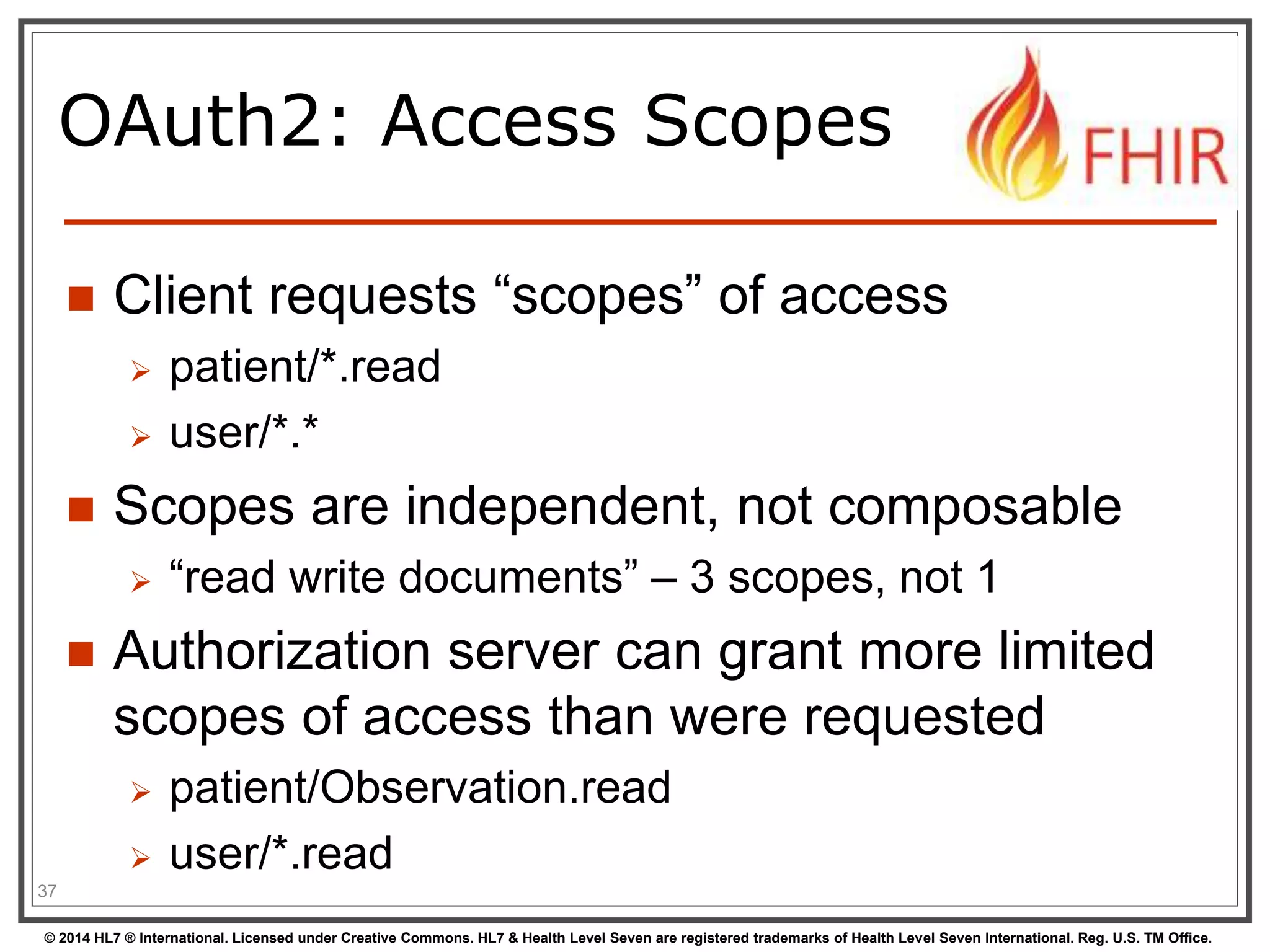 OAuth2: Access Scopes 
 Client requests “scopes” of access 
 patient/*.read 
 user/*.* 
 Scopes are independent, not composable 
 “read write documents” – 3 scopes, not 1 
 Authorization server can grant more limited 
scopes of access than were requested 
 patient/Observation.read 
 user/*.read 
37 
© 2014 HL7 ® International. Licensed under Creative Commons. HL7 & Health Level Seven are registered trademarks of Health Level Seven International. Reg. U.S. TM Office. 
 