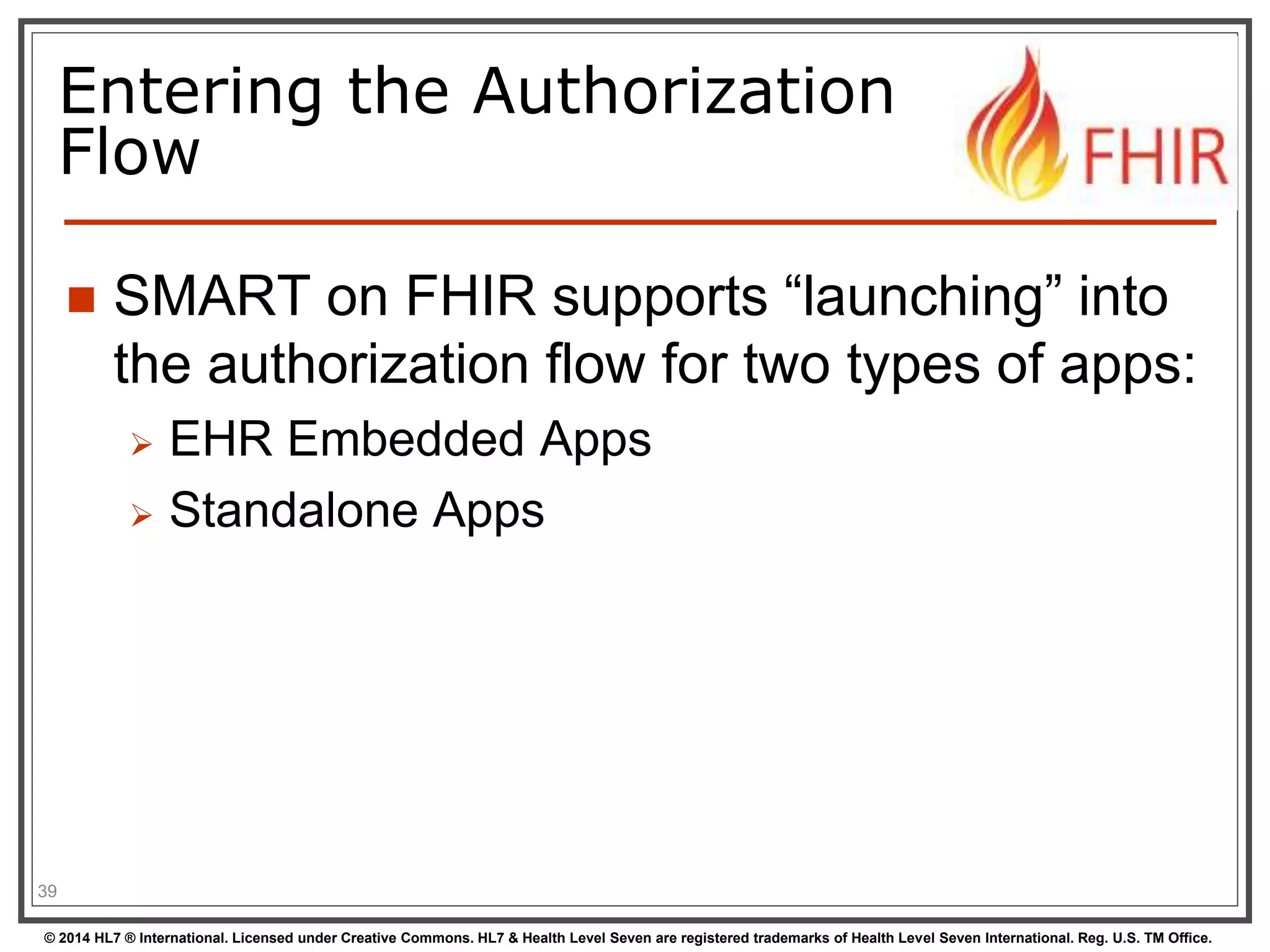 Entering the Authorization 
Flow 
 SMART on FHIR supports “launching” into 
the authorization flow for two types of apps: 
 EHR Embedded Apps 
 Standalone Apps 
39 
© 2014 HL7 ® International. Licensed under Creative Commons. HL7 & Health Level Seven are registered trademarks of Health Level Seven International. Reg. U.S. TM Office. 
 