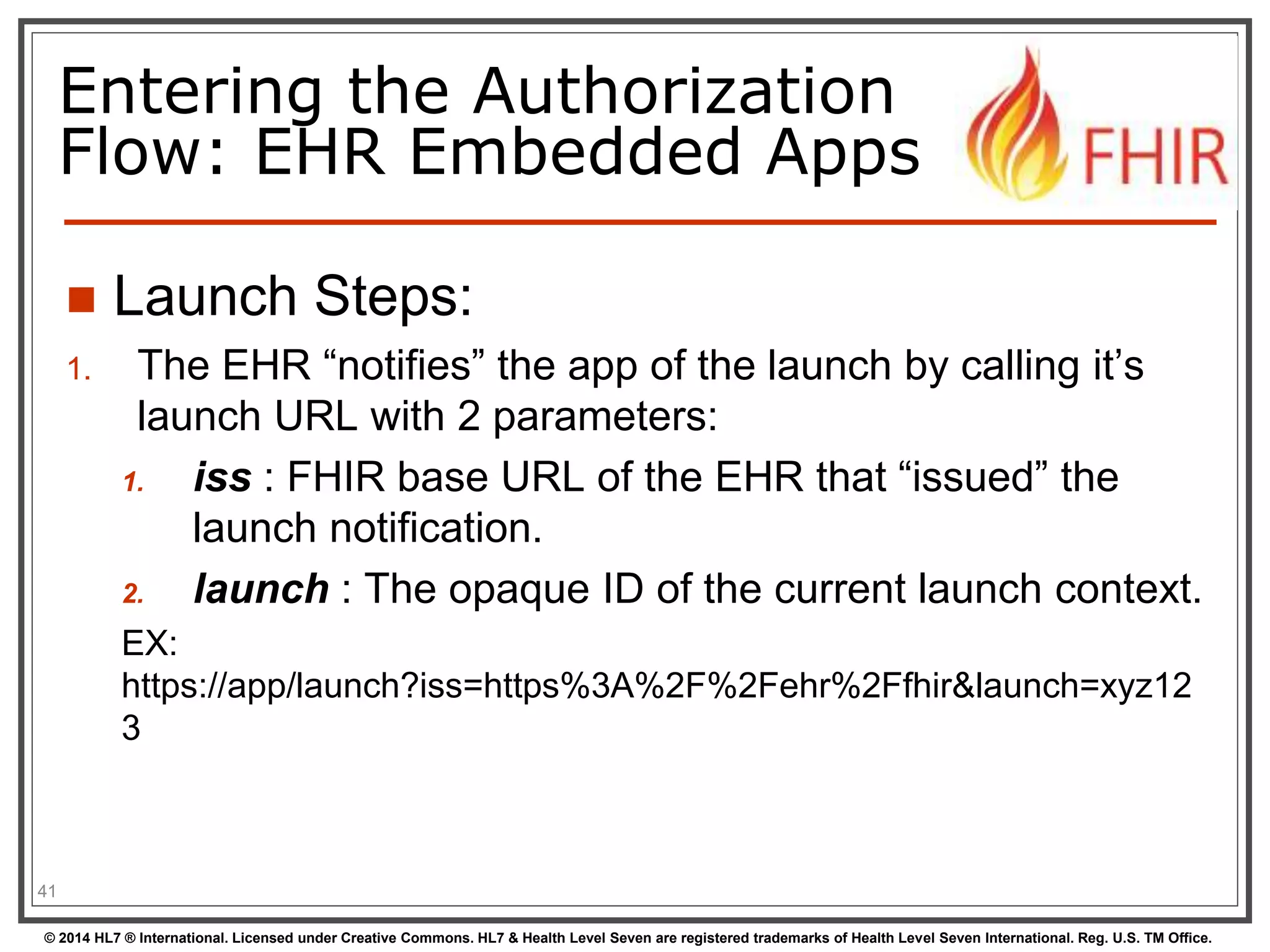 Entering the Authorization 
Flow: EHR Embedded Apps 
 Launch Steps: 
1. The EHR “notifies” the app of the launch by calling it’s 
launch URL with 2 parameters: 
1. iss : FHIR base URL of the EHR that “issued” the 
launch notification. 
2. launch : The opaque ID of the current launch context. 
EX: 
https://app/launch?iss=https%3A%2F%2Fehr%2Ffhir&launch=xyz12 
3 
41 
© 2014 HL7 ® International. Licensed under Creative Commons. HL7 & Health Level Seven are registered trademarks of Health Level Seven International. Reg. U.S. TM Office. 
 