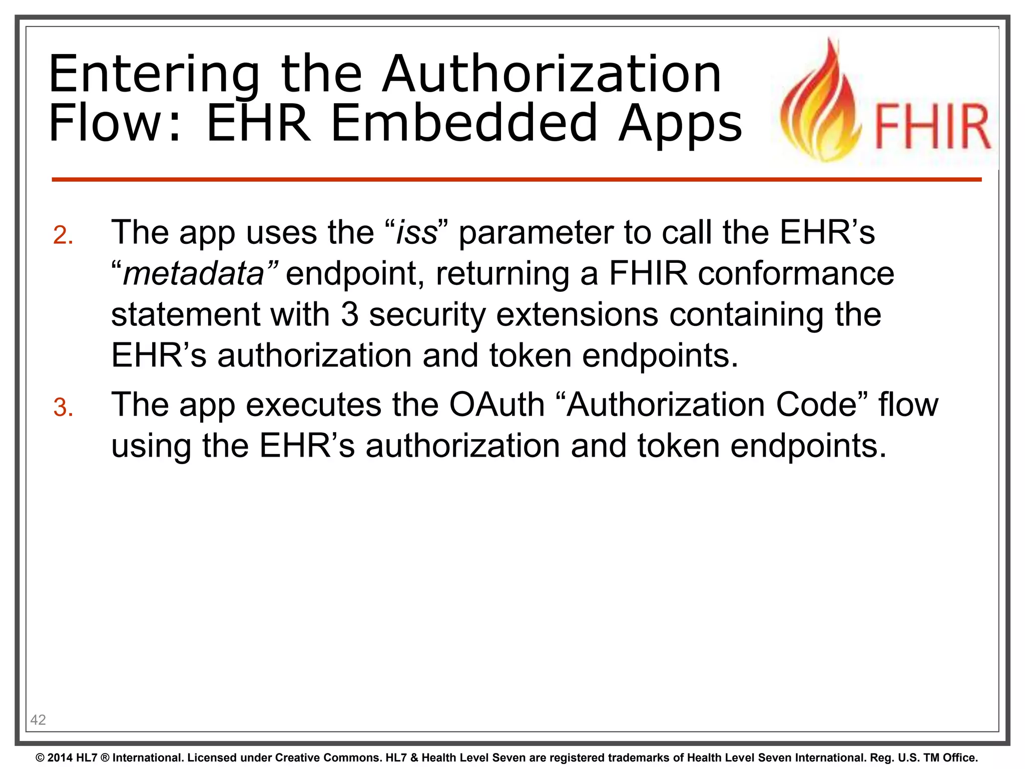 Entering the Authorization 
Flow: EHR Embedded Apps 
2. The app uses the “iss” parameter to call the EHR’s 
“metadata” endpoint, returning a FHIR conformance 
statement with 3 security extensions containing the 
EHR’s authorization and token endpoints. 
3. The app executes the OAuth “Authorization Code” flow 
using the EHR’s authorization and token endpoints. 
42 
© 2014 HL7 ® International. Licensed under Creative Commons. HL7 & Health Level Seven are registered trademarks of Health Level Seven International. Reg. U.S. TM Office. 
 
