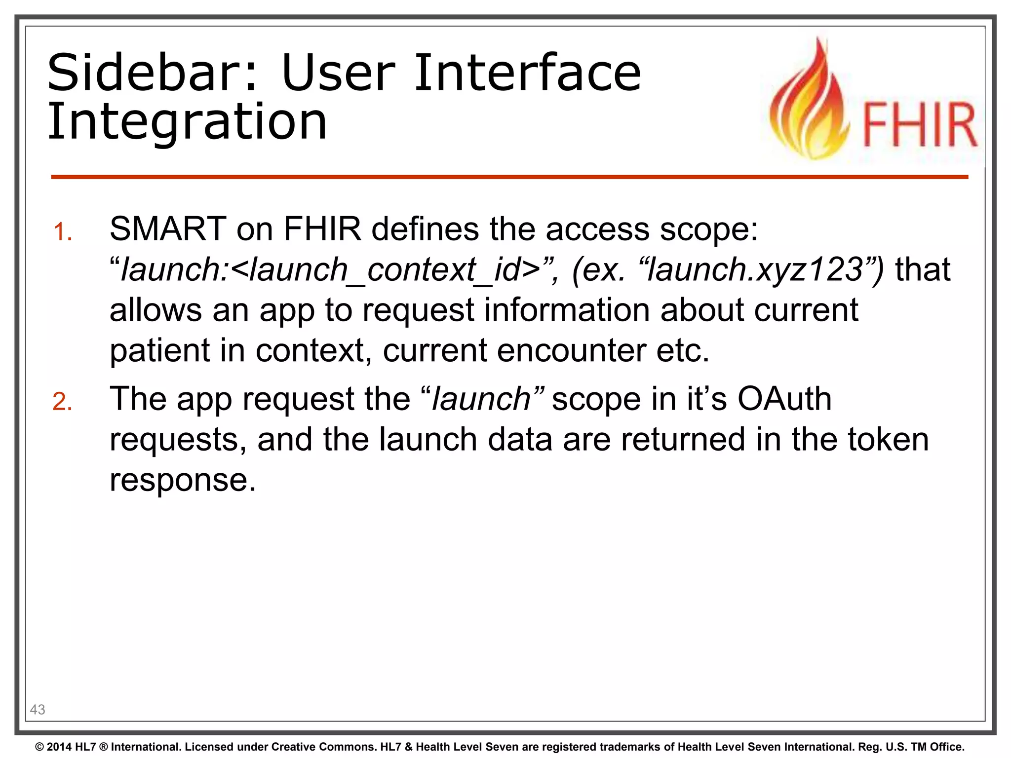 Sidebar: User Interface 
Integration 
1. SMART on FHIR defines the access scope: 
“launch:<launch_context_id>”, (ex. “launch.xyz123”) that 
allows an app to request information about current 
patient in context, current encounter etc. 
2. The app request the “launch” scope in it’s OAuth 
requests, and the launch data are returned in the token 
response. 
43 
© 2014 HL7 ® International. Licensed under Creative Commons. HL7 & Health Level Seven are registered trademarks of Health Level Seven International. Reg. U.S. TM Office. 
 