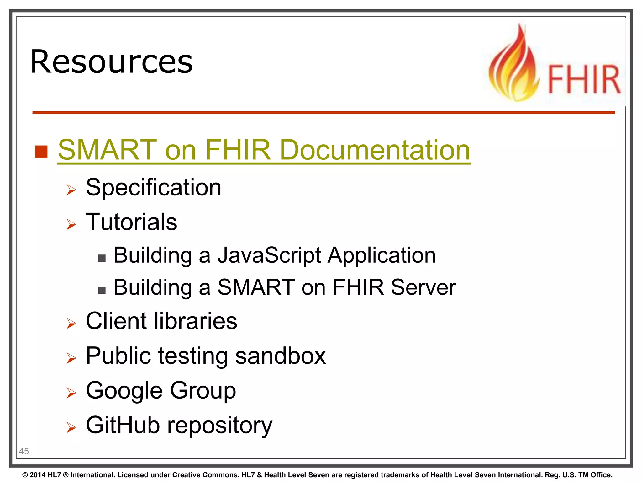 Resources 
 SMART on FHIR Documentation 
 Specification 
 Tutorials 
 Building a JavaScript Application 
 Building a SMART on FHIR Server 
 Client libraries 
 Public testing sandbox 
 Google Group 
 GitHub repository 
45 
© 2014 HL7 ® International. Licensed under Creative Commons. HL7 & Health Level Seven are registered trademarks of Health Level Seven International. Reg. U.S. TM Office. 
