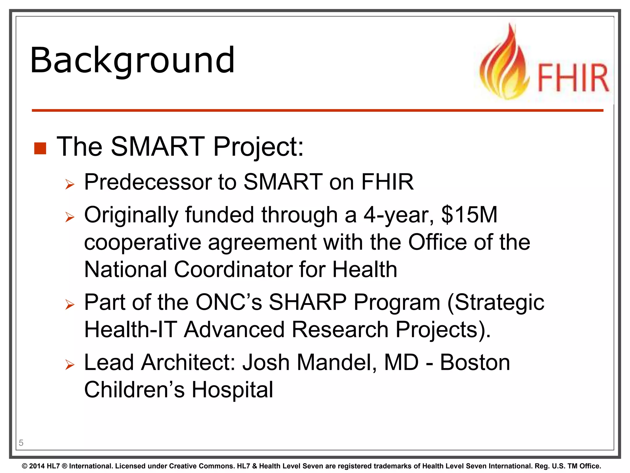 Background 
 The SMART Project: 
 Predecessor to SMART on FHIR 
 Originally funded through a 4-year, $15M 
cooperative agreement with the Office of the 
National Coordinator for Health 
 Part of the ONC’s SHARP Program (Strategic 
Health-IT Advanced Research Projects). 
 Lead Architect: Josh Mandel, MD - Boston 
Children’s Hospital 
5 
© 2014 HL7 ® International. Licensed under Creative Commons. HL7 & Health Level Seven are registered trademarks of Health Level Seven International. Reg. U.S. TM Office. 
 