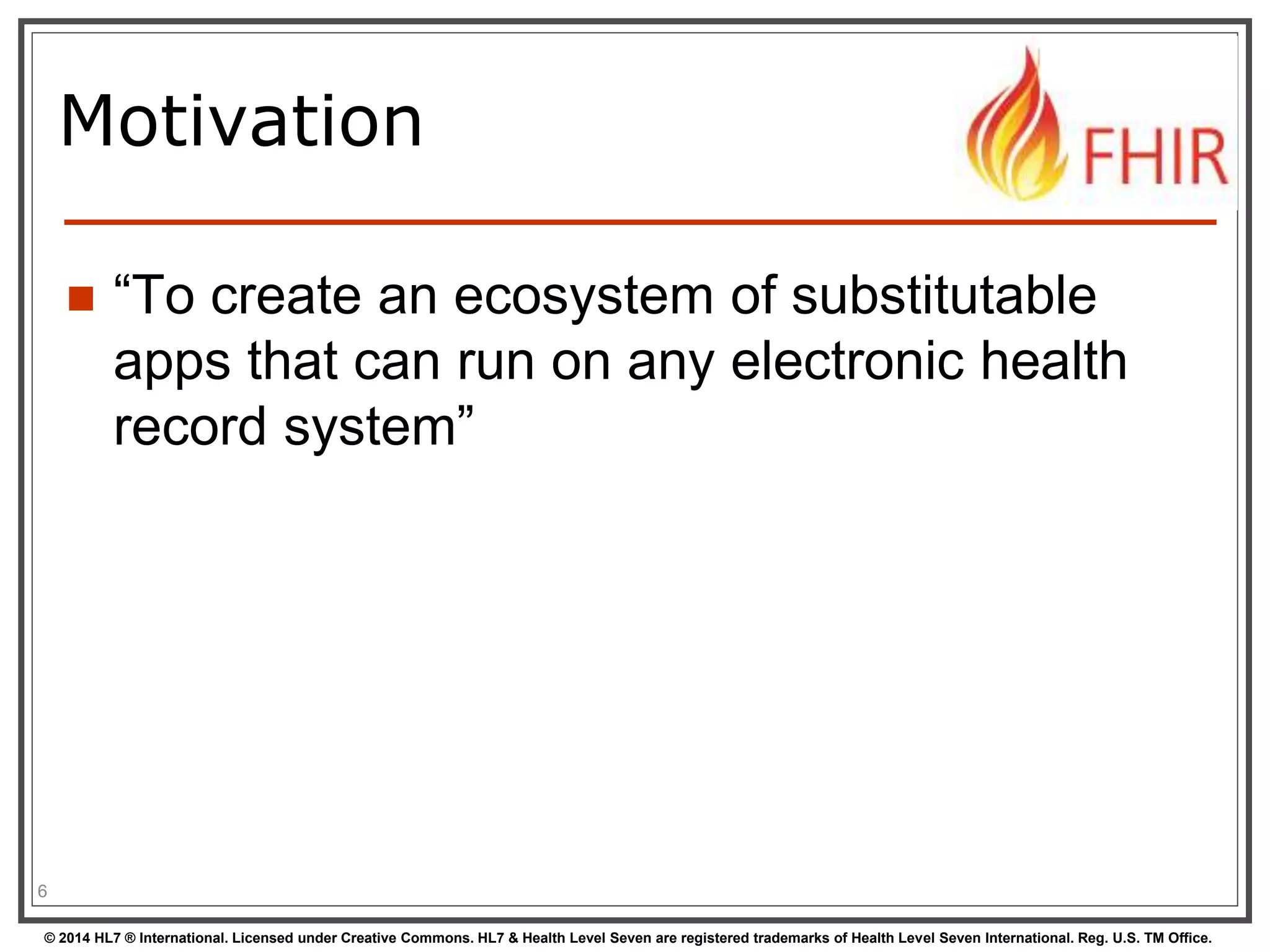 Motivation 
 “To create an ecosystem of substitutable 
apps that can run on any electronic health 
record system” 
6 
© 2014 HL7 ® International. Licensed under Creative Commons. HL7 & Health Level Seven are registered trademarks of Health Level Seven International. Reg. U.S. TM Office. 
 