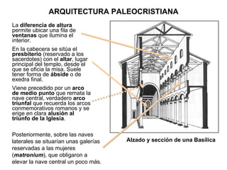 La  diferencia de altura  permite ubicar una fila de  ventanas  que ilumina el interior. En la cabecera se sitúa el  presbiterio  (reservado a los sacerdotes) con el  altar , lugar principal del templo, desde el que se oficia la misa. Suele tener forma de  ábside  o de exedra final. Viene precedido por un  arco de medio punto  que remata la nave central, verdadero  arco triunfal  que recuerda los arcos conmemorativos romanos y se erige en clara  alusión al triunfo de la Iglesia . Alzado y sección de una Basílica Posteriormente, sobre las naves laterales se situarían unas galerías reservadas a las mujeres ( matronium ), que obligaron a elevar la nave central un poco más. ARQUITECTURA PALEOCRISTIANA 