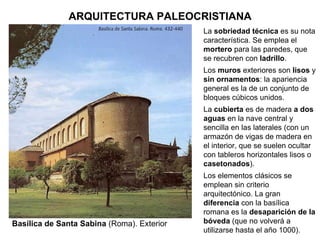 Basílica de Santa Sabina  (Roma). Exterior La  sobriedad técnica  es su nota característica. Se emplea el  mortero  para las paredes, que se recubren con  ladrillo . Los  muros  exteriores son  lisos  y  sin ornamentos : la apariencia general es la de un conjunto de bloques cúbicos unidos. La  cubierta  es de madera  a dos aguas  en la nave central y sencilla en las laterales (con un armazón de vigas de madera en el interior, que se suelen ocultar con tableros horizontales lisos o  casetonados ). Los elementos clásicos se emplean sin criterio arquitectónico. La gran  diferencia  con la basílica romana es la  desaparición de la bóveda  (que no volverá a utilizarse hasta el año 1000). ARQUITECTURA PALEOCRISTIANA 