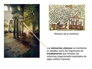 Los  elementos clásicos  se mantienen en detalles como los fragmentos de  entablamento  que rematan las columnas (seguramente expoliados de algún edificio imperial). Mosaico de la vendimia 
