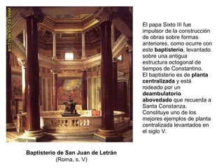 El papa Sixto III fue impulsor de la construcción de obras sobre formas anteriores, como ocurre con este  baptisterio , levantado sobre una antigua estructura octogonal de tiempos de Constantino. El baptisterio es de  planta centralizada  y está rodeado por un  deambulatorio abovedado  que recuerda a Santa Constanza. Constituye uno de los mejores ejemplos de planta centralizada levantados en el siglo V. Baptisterio de San Juan de Letrán  (Roma, s. V) 
