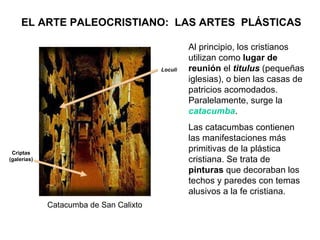 EL ARTE PALEOCRISTIANO:  LAS ARTES  PLÁSTICAS Al principio, los cristianos utilizan como  lugar de reunión  el  titulus  (pequeñas iglesias), o bien las casas de patricios acomodados. Paralelamente, surge la   catacumba .  Las catacumbas contienen las manifestaciones más primitivas de la plástica cristiana. Se trata de  pinturas  que decoraban los techos y paredes con temas alusivos a la fe cristiana. Catacumba de San Calixto Loculi Criptas (galerías) 