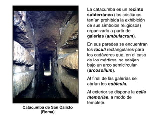 Catacumba de San Calixto (Roma) La catacumba es un  recinto subterráneo  (los cristianos tenían prohibida la exhibición de sus símbolos religiosos) organizado a partir de  galerías  ( ambulacrum ). En sus paredes se encuentran los  loculi  rectangulares para los cadáveres que, en el caso de los mártires, se cobijan bajo un arco semicircular ( arcosolium ). Al final de las galerías se abrían los  cubicula . Al exterior se dispone la  cella memoriae , a modo de templete. 
