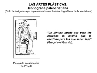 LAS ARTES PLÁSTICAS:  Iconografía paleocristiana  (Ciclo de imágenes que representan los contenidos dogmáticos de la fe cristiana) Pintura de la catacumba  de Priscila “ La pintura puede ser para los iletrados lo mismo que la escritura para los que saben leer”   (Gregorio el Grande). 