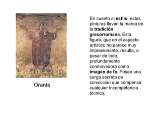 En cuanto al  estilo , estas pinturas llevan la marca de la  tradición grecorromana . Esta figura, que en el aspecto artístico no parece muy impresionante, resulta, a pesar de todo, profundamente conmovedora como  imagen de fe . Posee una carga secreta de convicción que compensa cualquier incompetencia técnica. Orante 