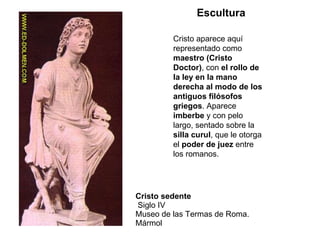 Cristo sedente  Siglo IV Museo de las Termas de Roma. Mármol  Cristo aparece aquí representado como  maestro (Cristo Doctor) , con  el rollo de la ley en la mano derecha al modo de los antiguos filósofos griegos . Aparece  imberbe  y con pelo largo, sentado sobre la  silla curul , que le otorga el  poder de juez  entre los romanos. Escultura 