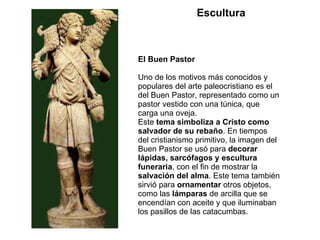 El Buen Pastor Uno de los motivos más conocidos y populares del arte paleocristiano es el del Buen Pastor, representado como un pastor vestido con una túnica, que carga una oveja. Este  tema simboliza a Cristo como salvador de su rebaño . En tiempos del cristianismo primitivo, la imagen del Buen Pastor se usó para  decorar lápidas, sarcófagos y escultura funeraria , con el fin de mostrar la  salvación del alma . Este tema también sirvió para  ornamentar  otros objetos, como las  lámparas  de arcilla que se encendían con aceite y que iluminaban los pasillos de las catacumbas. Escultura 
