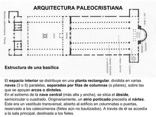 ARQUITECTURA PALEOCRISTIANA Estructura de una basílica El  espacio interior  se distribuye en una  planta rectangular ,   dividida en varias  naves  (3 o 5) paralelas,  separadas por filas de columnas  (o pilares), sobre las que se apoyan  arcos o   dinteles . En el extremo de la  nave central  (más alta y ancha), se sitúa el  ábside , semicircular o cuadrado. Originariamente, un  atrio porticado  precedía al  nártex . Éste era un vestíbulo transversal, abierto al edificio en columnatas o puertas, reservado a los catecúmenos (fieles aún no bautizados). A través de él se accedía a la sala principal, destinada a los fieles.  
