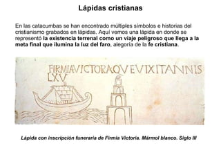 En las catacumbas se han encontrado múltiples símbolos e historias del cristianismo grabados en lápidas. Aquí vemos una lápida en donde se representó  la existencia terrenal como un viaje peligroso que llega a la meta final que ilumina la luz del faro , alegoría de la  fe cristiana .  Lápida con inscripción funeraria de Firmia Victoria. Mármol blanco. Siglo III Lápidas cristianas 