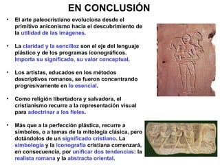 EN CONCLUSIÓN El arte paleocristiano evoluciona desde el primitivo aniconismo hacia el descubrimiento de la  utilidad de las imágenes. La  claridad y la sencillez  son el eje del lenguaje plástico y de los programas iconográficos.  Importa su significado, su valor conceptual . Los artistas, educados en los métodos descriptivos romanos, se fueron concentrando progresivamente en  lo esencial . Como religión libertadora y salvadora, el cristianismo recurre a la representación visual para  adoctrinar a los fieles . Más que a la perfección plástica, recurre a símbolos, o a temas de la mitología clásica, pero dotándolos de un  significado cristiano . La  simbología  y la  iconografía  cristiana comenzará, en consecuencia, por  unificar dos tendencias : la  realista romana  y la  abstracta oriental . 