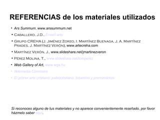 Ars Summum ,  www.arssummum.net Caballero, J.D.,   Enseñ -arte Grupo CREHA  ( J. Jiménez Zorzo, I. Martínez Buenaga, J. A. Martínez Prades, J. Martínez Verón ),   www.artecreha.com Martínez Verón, J.,  www.slideshare.net/jmartinezveron Pérez Molina, T. ,  www.slideshare.net/tomperez Web Gallery of Art ,  www.wga.hu Wikimedia   Commons El primer arte cristiano: paleocristiano, bizantino y prerrománico REFERENCIAS de los materiales utilizados Si reconoces alguno de tus materiales y no aparece convenientemente reseñado, por favor házmelo saber  aquí . 