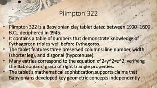 Plimpton 322
• Plimpton 322 is a Babylonian clay tablet dated between 1900–1600
B.C., deciphered in 1945.
• It contains a table of numbers that demonstrate knowledge of
Pythagorean triples well before Pythagoras.
• The tablet features three preserved columns: line number, width
(shorter leg), and diagonal (hypotenuse).
• Many entries correspond to the equation x^2+y^2=z^2, verifying
the Babylonians’ grasp of right triangle properties.
• The tablet's mathematical sophistication supports claims that
Babylonians developed key geometric concepts independently
 