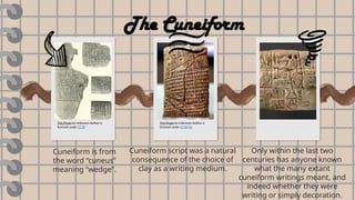 Cuneiform is from
the word “cuneus”
meaning “wedge”.
Cuneiform script was a natural
consequence of the choice of
clay as a writing medium.
Only within the last two
centuries has anyone known
what the many extant
cuneiform writings meant, and
indeed whether they were
writing or simply decoration.
The Cuneiform
This Photo by Unknown Author is
licensed under CC BY
This Photo by Unknown Author is
licensed under CC BY-SA
 
