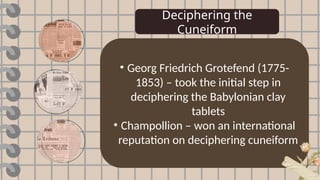Deciphering the
Cuneiform
• Georg Friedrich Grotefend (1775-
1853) – took the initial step in
deciphering the Babylonian clay
tablets
• Champollion – won an international
reputation on deciphering cuneiform
 